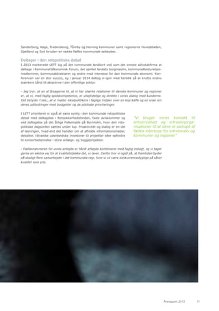 Årsrapport 2013	 11
Sønderborg, Køge, Fredensborg, Tårnby og Herning kommuner samt regionerne Hovedstaden,
Sjælland og Syd foruden en række fælles kommunale selskaber.
Deltager i den retspolitiske debat
I 2013 markerede LETT sig på det kommunale landkort ved som det eneste advokatfirma at
deltage i Kommunal Økonomisk Forum, der samler landets borgmestre, kommunalbestyrelses-
medlemmer, kommunaldirektører og andre med interesse for den kommunale økonomi. Kon-
ferencen var en stor succes, og i januar 2014 deltog vi igen med henblik på at knytte endnu
stærkere bånd til aktørerne i den offentlige sektor.
- Jeg tror, at en af årsagerne til, at vi har stærke relationer til danske kommuner og regioner
er, at vi, med faglig spidskompetence, er uhøjtidelige og direkte i vores dialog med kunderne.
Det betyder f.eks., at vi møder lokalpolitikere i faglige miljøer over en kop kaffe og en snak om
deres udfordringer med budgetter og de politiske prioriteringer.
I LETT prioriterer vi også at være synlig i den kommunale retspolitiske
debat med deltagelse i Retssikkerhedsfonden, faste avisklummer og
ved deltagelse på det årlige Folkemøde på Bornholm, hvor den rets-
politiske dagsorden sættes under lup. Proaktivitet og dialog er en del
af løsningen, hvad end det handler om at afholde informationsmøder,
debatter, tiltrække udenlandske investorer til projekter eller opfordre
til konsortiedannelse i store anlægs- og byggeprojekter.
- Fællesnævneren for vores arbejde er hårdt arbejde kombineret med faglig indsigt, og vi tager
gerne en ekstra vej for at kvalitetstjekke det, vi laver. Derfor tror vi også på, at fremtiden byder
på stadigt flere samarbejder i det kommunale regi, hvor vi vil være konkurrencedygtige på såvel
kvalitet som pris.
”Vi bruger vores kontakt til
erhvervslivet og erhvervsorga-
nisationer til at sikre et samspil af
fælles interesse for erhvervsliv og
kommuner og regioner”
 