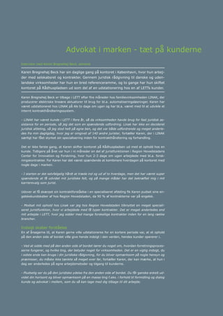 Årsrapport 2013	 15
Advokat i marken - tæt på kunderne
Interview med Karen Bregnehøj Beck, advokat
Karen Bregnehøj Beck har sin daglige gang på kontoret i København, hvor hun arbej-
der med selskabsret og kontrakter. Gennem juridisk rådgivning til danske og uden-
landske virksomheder har hun en bred referenceramme, og to gange har hun skiftet
kontoret på Rådhuspladsen ud som del af en udstationering hos en af LETTs kunder.
Karen Bregnehøj Beck er tilbage i LETT efter fire måneder hos familievirksomheden LINAK, der
producerer elektriske lineære aktuatorer til brug for bl.a. automatiseringsløsninger. Karen har
været udstationeret hos LINAK på Als to dage om ugen og har bl.a. været med til at udvikle et
internt kontrakthåndteringssystem.
- LINAK har været kunde i LETT i flere år, så da virksomheden havde brug for fast juridisk as-
sistance for en periode, så jeg det som en spændende udfordring. Linak har ikke en decideret
juridisk afdeling, så jeg stod helt på egne ben, og det var både udfordrende og meget anderle-
des fra min dagligdag, hvor jeg er omgivet af 140 andre jurister, fortæller Karen, der i LINAK
særligt har fået styrket sin specialisering inden for kontrakthåndtering og forhandling.
Det er ikke første gang, at Karen skifter kontoret på Rådhuspladsen ud med et ophold hos en
kunde. Tidligere på året var hun i ni måneder en del af juristfunktionen i Region Hovedstadens
Center for Innovation og Forskning, hvor hun 2-3 dage om ugen arbejdede med bl.a. forsk-
ningskontrakter. For Karen har det været spændende at kombinere hverdagen på kontoret med
nogle dage i marken.
- I starten er det selvfølgelig hårdt at træde ind og ud af to hverdage, men det har været super
spændende at få udvidet mit juridiske felt, og på mange måder har det bekræftet mig i mit
karrierevalg som jurist.
Udover at få skærpet sin kontraktforståelse i en specialiseret afdeling fik Karen pudset sine en-
gelskekundskaber af hos Region Hovedstaden, da 90 % af kontrakterne var på engelsk.
- Modsat mit ophold hos Linak var jeg hos Region Hovedstaden tilknyttet en meget speciali-
seret juristfunktion, hvor vi arbejdede med få typer kontrakter. Det er meget anderledes end
mit arbejde i LETT, hvor jeg sidder med mange forskellige kontrakter inden for en lang række
brancher.
Indsigt skaber forståelse
En af årsagerne til, at Karen gerne ville udstationeres for en kortere periode var, at et ophold
på den anden side af bordet ville give hende indsigt i den verden, hendes kunder opererer i.
- Ved at sidde med på den anden side af bordet lærer du noget om, hvordan forretningsproces-
serne fungerer, og hvilke ting, der betyder noget for virksomheden. Det er en vigtig indsigt, du
i sidste ende kan bruge i din juridiske rådgivning, for du bliver opmærksom på nogle hensyn og
præmisser, du måske ikke tænkte så meget over før, fortæller Karen, der kan mærke, at hun i
dag ser anderledes på egne arbejdsmetoder og tilgang til kunderne.
- Pludselig ser du på den juridiske ydelse fra den anden side af bordet. Du får ganske enkelt ud-
videt din horisont og bliver opmærksom på en masse ting f.eks. i forhold til formidling og dialog
kunde og advokat i mellem, som du så kan tage med dig tilbage til dit arbejde.
 
