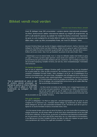 16	 Årsrapport 2013	
Blikket vendt mod verden
Hvert år deltager knap 300 universiteter i verdens største internationale processpil,
Vis Moot. Konkurrencen sætter international køberet og voldgift på programmet, og
LETT er på andet år sponsor og vejleder for holdet fra Aarhus Universitet. Sponsora-
tet giver en unik mulighed for at knytte bånd til nogle af de dygtigste jurastuderende
både inden, under og efter processpillets finale, der hvert år afholdes i Wien.
Advokat Christina Nissen gør sig klar til dagens vejledning på kontoret i Aarhus. Sammen med
kollegerne, Pia Moltke Jensen og Claes Wildfang, mødes hun en gang om ugen til træningsses-
sions med holdet fra Aarhus Universitet og gennemgår den fiktive case, der skal stå sin prøve i
foråret ved to pre-moots i New York og Düsseldorf og senere til den store finale i Wien.
- Vejledningen er et ret intenst forløb, hvor vi i knap tre måneder mødes med holdet en gang
om ugen i 3-4 timer og kører sagen igennem. Vores styrke som vejledere er, at vi med vores
proceserfaring kan give konstruktiv feedback på f.eks. strukturen i den mundtlige procedure og
det anvendte kropssprog, fortæller Christina, der selv bl.a. fører omstødelsessager i forbindelse
med konkurser.
De bedste kandidater
Som en del af vejledningen deltager Christina også i to pre-moots i New York og Düsseldorf
for at guide holdet før, under og efter proceduren, der fremføres over for et professionelt dom-
merpanel. Umiddelbart forinden finalen i Wien udvælges 4 ud af de i alt 8 holddeltagere til at
forsvare universitetets ære i den store finale. Udvælgelsen sker på baggrund af en vurdering af,
hvem der har klaret sig bedst under vejledningsforløbet. I samarbejde med Aarhus Universitet
er Christina desuden med til at udvælge de kandidater, der i første omgang
får lov at deltage i den prestigefyldte konkurrence, og her spiller både fag-
lige og personlige kompetencer ind.
- Vis Moot samler de bedste af de bedste, men i ansøgningsprocessen ser
vi på mere end gode karakterer. Personlighed og måden, du præsenterer
dig selv på, spiller også ind, og i år valgte vi f.eks. en kandidat med skue-
spillererfaring, da der er rigtig meget præsentationsteknik forbundet med
det at procedere en sag, fortæller Christina.
Det gode netværk
For LETT er deltagelsen i Vis Moot en vigtig brik i rekrutteringsarbejdet, idet det giver en unik
mulighed for at positionere sig i markedet blandt kolleger og studerende og skabe netværk
blandt deltagerne, der kan være potentielle kandidater til job. Herudover giver det en god mu-
lighed for at styrke forholdet til Aarhus Universitet endnu mere.
- En af de største fordele ved at være en del af Vis Moot er, at vi kan knytte bånd til ambitiøse og
dygtige studerende, der på mange måder er skridt foran deres medstuderende ved at have fået
en så intens indførelse i at føre proces, og dermed i at identificere og præsentere problemstillin-
ger kort og præcist. Det er guld værd på den lange bane, og vi er meget glade for de kandidater,
vi har fået gennem Vis Moot, fortæller Christina, der føler, at rollen som vejleder har gjort hende
mere opmærksom på, hvordan hun også selv procederer i en retssal.
”Det er spændende at være en del
af verdens største processpil, og
særligt at opleve en intens finaleuge
i Wien, som til påske er fyldt med
studerende og kollegaer fra hele
verden”
Interview med Christina Nissen, advokat
 