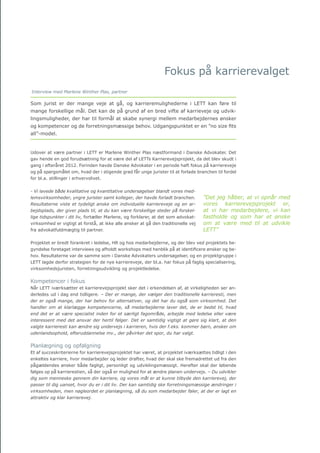 Årsrapport 2013		 17
Fokus på karrierevalget
Som jurist er der mange veje at gå, og karrieremulighederne i LETT kan føre til
mange forskellige mål. Det kan de på grund af en bred vifte af karrieveje og udvik-
lingsmuligheder, der har til formål at skabe synergi mellem medarbejdernes ønsker
og kompetencer og de forretningsmæssige behov. Udgangspunktet er en ”no size fits
all”-model.
Udover at være partner i LETT er Marlene Winther Plas næstformand i Danske Advokater. Det
gav hende en god forudsætning for at være del af LETTs Karrierevejsprojekt, da det blev skudt i
gang i efteråret 2012. Forinden havde Danske Advokater i en periode haft fokus på karriereveje
og på spørgsmålet om, hvad der i stigende grad får unge jurister til at forlade branchen til fordel
for bl.a. stillinger i erhvervslivet.
- Vi lavede både kvalitative og kvantitative undersøgelser blandt vores med-
lemsvirksomheder, yngre jurister samt kolleger, der havde forladt branchen.
Resultaterne viste et tydeligt ønske om individuelle karriereveje og en ar-
bejdsplads, der giver plads til, at du kan være forskellige steder på forskel-
lige tidspunkter i dit liv, fortæller Marlene, og forklarer, at det som advokat-
virksomhed er vigtigt at forstå, at ikke alle ønsker at gå den traditionelle vej
fra advokatfuldmægtig til partner.
Projektet er bredt forankret i ledelse, HR og hos medarbejderne, og der blev ved projektets be-
gyndelse foretaget interviews og afholdt workshops med henblik på at identificere ønsker og be-
hov. Resultaterne var de samme som i Danske Advokaters undersøgelser, og en projektgruppe i
LETT lagde derfor strategien for de nye karriereveje, der bl.a. har fokus på faglig specialisering,
virksomhedsjuristen, forretningsudvikling og projektledelse.
Kompetencer i fokus
Når LETT iværksætter et karrierevejsprojekt sker det i erkendelsen af, at virkeligheden ser an-
derledes ud i dag end tidligere. – Der er mange, der vælger den traditionelle karrieresti, men
der er også mange, der har behov for alternativer, og det har du også som virksomhed. Det
handler om at klarlægge kompetencerne, så medarbejderne laver det, de er bedst til, hvad
end det er at være specialist inden for et særligt fagområde, arbejde med ledelse eller være
interessent med det ansvar der hertil følger. Det er samtidig vigtigt at gøre sig klart, at den
valgte karrieresti kan ændre sig undervejs i karrieren, hvis der f.eks. kommer børn, ønsker om
udenlandsophold, efteruddannelse mv., der påvirker det spor, du har valgt.
Planlægning og opfølgning
Et af succeskriterierne for karrierevejsprojektet har været, at projektet iværksættes tidligt i den
enkeltes karriere, hvor medarbejder og leder drøfter, hvad der skal ske fremadrettet ud fra den
pågældendes ønsker både fagligt, personligt og udviklingsmæssigt. Herefter skal der løbende
følges op på karrierestien, så der også er mulighed for at ændre planen undervejs. – Du udvikler
dig som menneske gennem din karriere, og vores mål er at kunne tilbyde den karrierevej, der
passer til dig uanset, hvor du er i dit liv. Der kan samtidig ske forretningsmæssige ændringer i
virksomheden, men nøgleordet er planlægning, så du som medarbejder føler, at der er lagt en
attraktiv og klar karrierevej.
”Det jeg håber, at vi opnår med
vores karrierevejsprojekt er,
at vi har medarbejdere, vi kan
fastholde og som har et ønske
om at være med til at udvikle
LETT”
Interview med Marlene Winther Plas, partner
 