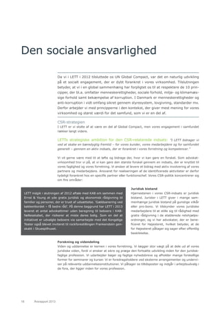 18	 Årsrapport 2013	
Den sociale ansvarlighed
Da vi i LETT i 2012 tilsluttede os UN Global Compact, var det en naturlig udvikling
på et socialt engagement, der er dybt forankret i vores virksomhed. Tilslutningen
betyder, at vi i en global sammenhæng har forpligtet os til at respektere de 10 prin-
cipper, der bl.a. omfatter menneskerettigheder, sociale forhold, miljø- og klimamæs-
sige forhold samt bekæmpelse af korruption. I Danmark er menneskerettigheder og
anti-korruption i vidt omfang sikret gennem styresystem, lovgivning, standarder mv.
Derfor arbejder vi med principperne i den kontekst, der giver mest mening for vores
virksomhed og størst værdi for det samfund, som vi er en del af.
CSR-strategien
I LETT er vi stolte af at være en del af Global Compact, men vores engagement i samfundet
rækker langt videre.
LETTs strategiske ambition for den CSR-relaterede indsats: ”I LETT bidrager vi
ved at skabe en bæredygtig fremtid – for vores kunder, vores medarbejdere og for samfundet
generelt – gennem en aktiv indsats, der er forankret i vores forretning og kompetencer.”
Vi vil gerne være med til at løfte og bidrage der, hvor vi kan gøre en forskel. Som advokat-
virksomhed tror vi på, at vi kan gøre den største forskel gennem en indsats, der er knyttet til
vores faglighed og vores forretning. Vi ønsker at levere et bidrag med aktiv involvering af vores
partnere og medarbejdere. Ansvaret for realiseringen af de identificerede aktiviteter er derfor
tydeligt forankret hos en specifik partner eller funktionschef. Vores CSR-politik koncentrerer sig
om fire områder:
Juridisk bistand
Hjørnestenen i vores CSR-indsats er juridisk
bistand. Jurister i LETT giver i mange sam-
menhænge juridisk bistand på gunstige vilkår
eller pro-bono. Vi tilskynder vores juridiske
medarbejdere til at stille sig til rådighed med
gratis rådgivning i de etablerede retshjælps-
ordninger, og vi har advokater, der er bene-
ficeret for Højesteret, hvilket betyder, at de
for Højesteret påtager sig sager efter offentlig
beskikkelse.
Forskning og videndeling
Viden og uddannelse er kernen i vores forretning. Vi lægger stor vægt på at dele ud af vores
juridiske viden, fordi vi ønsker at sikre og præge den fortsatte udvikling inden for den juridisk-
faglige profession. Vi udarbejder bøger og faglige nyhedsbreve og afholder mange forskellige
former for seminarer og kurser. Vi er foredragsholdere ved eksterne arrangementer og undervi-
ser på relevante uddannelsesinstitutioner. Vi påtager os tillidsposter og indgår i arbejdsudvalg i
de fora, der ligger inden for vores profession.
LETT indgik i slutningen af 2012 aftale med KAB om sammen med
Ernst & Young at yde gratis juridisk og økonomisk rådgivning til
familier og personer, der er truet af udsættelse. ’Gældsanering ved
køkkenbordet – få bedre råd’. På denne baggrund har LETT i 2013
leveret et antal advokattimer uden beregning til beboere i KAB-
fællesskabet, der risikerer at miste deres bolig. Som en del at
initiativet er udvalgte beboere via samarbejde med det Kongelige
Teater også blevet inviteret til rockforestillingen Frankenstein gen-
skabt i Skuespilhuset.
 