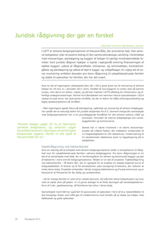 20	 Årsrapport 2013	
Juridisk rådgivning der gør en forskel
I LETT er almene boligorganisationer et fokusområde, der prioriteres højt. Den alme-
ne boligsektor yder et positivt bidrag til den samfundsmæssige udvikling i forbindelse
med renoveringer, planlægning og byggeri af boliger til særligt mindrebemidlede fa-
milier. Som juridisk rådgiver hjælper vi typisk i spørgsmål omkring finansieringen af
støttet byggeri, udbud af rådgiveraftaler, entreprise- og rammeaftaler, kontraktind-
gåelse og planlægning og udbud af større bygge- og voldgiftsager. En vigtig del af vo-
res involvering omfatter desuden pro bono rådgivning til udsættelsestruede familier
og støtte til oplevelser for familier, der har det svært.
Som en del af regeringens vækstpakke blev der i 2012 givet grønt lys til renovering af almene
boliger for 29 mia. kr. i perioden 2011-2016. Antallet af nye byggerier er endnu ikke på samme
niveau, men det er en sektor i vækst, og det kan mærkes i LETTs afdeling for infrastruktur og of-
fentlige anlægsinvesteringer. Partner Kurt Bardeleben har sammen med et specialistteam i 2014
nedsat en task force, der skal styrke området, da der er behov for både erfaringsudveksling og
faglig spidskompetence på området.
- Med regeringens øgede fokus på planlægning, opførelse og renovering af almene boligbygge-
rier opstår der et naturligt behov for juridisk ekspertise fra A-Z. Gennem mange års samarbejde
med boligorganisationer har vi en grundlæggende forståelse for den almene sektors vilkår og
processer, herunder de interne arbejdsgange hos Lands-
byggefonden og kommunerne.
Senest har vi været involveret i et større renoverings-
projekt på Lolland Falster, der indebærer omdannelse af
13 etageboligblokke til 104 rækkehuse, modernisering af
41 eksisterende rækkehuse samt ny tagopbygning på to
boligblokke.
Gældsrådgivning ved køkkenbordet
Som en naturlig del af arbejdet med almene boligorganisationer stiller vi kompetencer til rådig-
hed over for udsættelsestruede familier i almene boligbyggerier. Pro bono rådgivningen er en
del af et samarbejde med KAB, der er forretningsfører for alment og kommunalt byggeri og ejet
af beboerne i mere end 60 boligorganisationer. Aftalen er en del af projektet ”Gældsrådgivning
ved køkkenbordet – få bedre råd”, der er igangsat for at knække en stadigt stigende kurve af
boligudsættelser. Vi leverer op til 50 advokattimer uden beregning til beboere, der risikerer at
miste deres bolig. Projektet omhandler i første omgang Københavns og Furesø kommuner og er
finansieret af Ministeriet for By, Bolig og Landdistrikter.
- Alt for mange familier er ramt af en ustabil økonomi, der påvirker deres boligsituation og truer
med at sætte dem på gaden. Vi vil gerne bidrage til at finde løsningen på vanskelighederne i
form af f.eks. gældssanering, så familierne kan blive i deres bolig.
Samarbejdet med KAB har også ført til sponsorater af oplevelser i form af bl.a. teaterbilletter til
Det Kongelige Teater som KAB gav til medlemmerne med henblik på at skabe bo-miljøer med
fællesskab og gode oplevelser.
”Almene boliger udgør 20 % af Danmarks
samlede boligmasse, og sektoren udgør
hovedhjørnestenen i løsningen af samfundets
boligsociale opgave. Derfor er det også et
fokusområde for os”
Interview med Kurt Bardeleben, partner
 