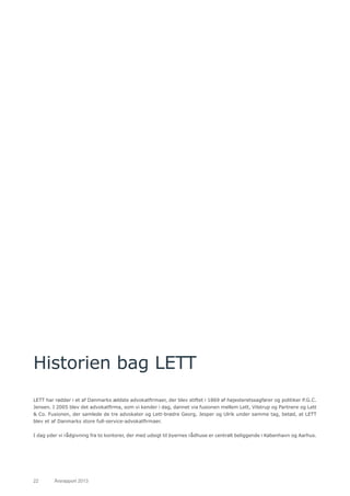 22	 Årsrapport 2013	
Historien bag LETT
LETT har rødder i et af Danmarks ældste advokatfirmaer, der blev stiftet i 1869 af højesteretssagfører og politiker P.G.C.
Jensen. I 2005 blev det advokatfirma, som vi kender i dag, dannet via fusionen mellem Lett, Vilstrup og Partnere og Lett
& Co. Fusionen, der samlede de tre advokater og Lett-brødre Georg, Jesper og Ulrik under samme tag, betød, at LETT
blev et af Danmarks store full-service-advokatfirmaer.
I dag yder vi rådgivning fra to kontorer, der med udsigt til byernes rådhuse er centralt beliggende i København og Aarhus.
 