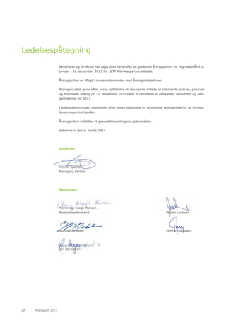 24	 Årsrapport 2013	
Ledelsespåtegning
Bestyrelse og direktion har dags dato behandlet og godkendt årsrapporten for regnskabsåret 1.
januar - 31. december 2013 for LETT Advokatpartnerselskab.
Årsrapporten er aflagt i overensstemmelse med årsregnskabsloven.
Årsregnskabet giver efter vores opfattelse et retvisende billede af selskabets aktiver, passiver
og finansielle stilling pr. 31. december 2013 samt af resultatet af selskabets aktiviteter og pen-
gestrømme for 2013.
Ledelsesberetningen indeholder efter vores opfattelse en retvisende redegørelse for de forhold,
beretningen omhandler.
Årsrapporten indstilles til generalforsamlingens godkendelse.
København den 6. marts 2014
Direktion
Henrik Sjørslev
Managing Partner
Bestyrelse
Flemming Kragh Hansen
Bestyrelsesformand
Kurt Bardeleben
Jan Børjesson
Martin Lavesen
Henrik Puggaard
 
