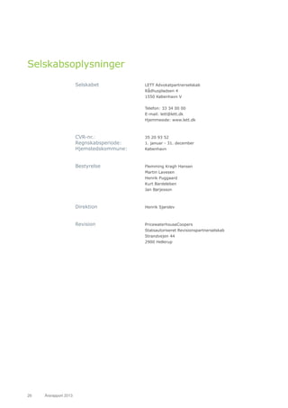 26	 Årsrapport 2013	
Selskabsoplysninger
Selskabet 			LETT Advokatpartnerselskab
				Rådhuspladsen 4
				1550 København V
			
				 Telefon: 33 34 00 00
				E-mail: lett@lett.dk
				Hjemmeside: www.lett.dk
CVR-nr.: 			 35 20 93 52
Regnskabsperiode: 		 1. januar - 31. december
Hjemstedskommune: 	København
Bestyrelse 			 Flemming Kragh Hansen
				Martin Lavesen
				Henrik Puggaard
				Kurt Bardeleben
				Jan Børjesson
Direktion 			Henrik Sjørslev
Revision 			PricewaterhouseCoopers
				Statsautoriseret Revisionspartnerselskab
				Strandvejen 44
				2900 Hellerup
 