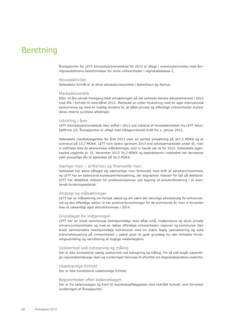 28	 Årsrapport 2013	
Beretning
Årsrapporten for LETT Advokatpartnerselskab for 2013 er aflagt i overensstemmelse med års-
regnskabslovens bestemmelser for store virksomheder i regnskabsklasse C.
Hovedaktivitet
Selskabets formål er at drive advokatvirksomhed i København og Aarhus.
Markedsoverblik
Efter 10 års ubrudt fremgang faldt omsætningen på det samlede danske advokatmarked i 2013
med 8% i forhold til rekordåret 2012. Markedet er under forandring med en øget international
konkurrence og med en tydelig tendens til, at både private og offentlige virksomheder styrker
deres interne juridiske afdelinger.
Udvikling i året
LETT Advokatpartnerselskab blev stiftet i 2013 ved indskud af hovedaktiviteten fra LETT Advo-
katfirma I/S. Årsrapporten er aflagt med tilbagevirkende kraft fra 1. januar 2013.
Selskabets resultatopgørelse for året 2013 viser en samlet omsætning på 367,3 MDKK og et
overskud på 13,7 MDKK. LETT kom bedre igennem 2013 end advokatmarkedet under ét, men
vi indfriede ikke de økonomiske målsætninger, som vi havde sat os for 2013. Selskabets egen-
kapital udgjorde pr. 31. december 2013 76,2 MDKK og kapitalejerne i selskabet har derudover
ydet ansvarlige lån til selskabet på 36,3 MDKK.
Særlige risici – driftsrisici og finansielle risici
Selskabet har alene påtaget sig sædvanlige risici forbundet med drift af advokatvirksomhed,
og LETT har en balanceret kundesammensætning, der begrænser risikoen for tab på debitorer.
LETT har afdækket risikoen for professionsansvar ved tegning af ansvarsforsikring i et aner-
kendt forsikringsselskab.
Strategi og målsætninger
LETT har en målsætning om fortsat vækst og om være det naturlige advokatvalg for erhvervsli-
vet og den offentlige sektor. Vi har positive forventninger for de kommende år, men vi forventer
ikke et væsentligt øget aktivitetsniveau i 2014.
Grundlaget for indtjeningen
LETT har en bredt sammensat klientportefølje med både små, mellemstore og store private
erhvervsvirksomheder og med en række offentlige virksomheder, regioner og kommuner. Den
bredt sammensatte klientportefølje kombineret med en stærk faglig specialisering og solid
branchefokusering på virksomheder i vækst giver et godt grundlag for den fortsatte forret-
ningsudvikling og rekruttering af dygtige medarbejdere.
Usikkerhed ved indregning og måling
Der er ikke konstateret særlig usikkerhed ved indregning og måling. For så vidt angår væsentli-
ge regnskabsmæssige skøn og vurderinger henvises til afsnittet om Regnskabspraksis nedenfor.
Usædvanlige forhold
Der er ikke konstateret usædvanlige forhold.
Begivenheder efter balancedagen
Der er fra balancedagen og frem til regnskabsaflæggelsen ikke indtrådt forhold, som forrykker
vurderingen af årsrapporten.
 