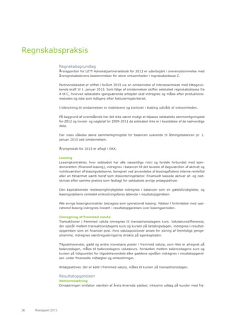 36	 Årsrapport 2013	
Regnskabspraksis
Regnskabsgrundlag
Årsrapporten for LETT Advokatpartnerselskab for 2013 er udarbejdet i overensstemmelse med
årsregnskabslovens bestemmelser for store virksomheder i regnskabsklasse C.
Partnerselskabet er stiftet i foråret 2013 via en omdannelse af interessentskab med tilbagevir-
kende kraft til 1. januar 2013. Som følge af omdannelsen skifter selskabet regnskabsklasse fra
A til C, hvorved selskabets igangværende arbejder skal indregnes og måles efter produktions-
metoden og ikke som tidligere efter faktureringskriteriet.
I tilknytning til omdannelsen er indehavere og kontoret i Kolding udtrådt af virksomheden.
På baggrund af ovenstående har det ikke været muligt at tilpasse selskabets sammenligningstal
for 2012 og hoved- og nøgletal for 2009-2011 da selskabet ikke er i besiddelse af de nødvendige
data.
Der vises således alene sammenligningstal for balancen svarende til åbningsbalancen pr. 1.
januar 2013 ved omdannelsen.
Årsregnskab for 2013 er aflagt i DKK.
Leasing
Leasingkontrakter, hvor selskabet har alle væsentlige risici og fordele forbundet med ejen-
domsretten (finansiel leasing), indregnes i balancen til det laveste af dagsværdien af aktivet og
nutidsværdien af leasingydelserne, beregnet ved anvendelse af leasingaftalens interne rentefod
eller en tilnærmet værdi heraf som diskonteringsfaktor. Finansielt leasede aktiver af- og ned-
skrives efter samme praksis som fastlagt for selskabets øvrige anlægsaktiver.
Den kapitaliserede restleasingforpligtelse indregnes i balancen som en gældsforpligtelse, og
leasingydelsens rentedel omkostningsføres løbende i resultatopgørelsen.
Alle øvrige leasingkontrakter betragtes som operationel leasing. Ydelser i forbindelse med ope-
rationel leasing indregnes lineært i resultatopgørelsen over leasingperioden.
Omregning af fremmed valuta
Transaktioner i fremmed valuta omregnes til transaktionsdagens kurs. Valutakursdifferencer,
der opstår mellem transaktionsdagens kurs og kursen på betalingsdagen, indregnes i resultat-
opgørelsen som en finansiel post. Hvis valutapositioner anses for sikring af fremtidige penge-
strømme, indregnes værdireguleringerne direkte på egenkapitalen.
Tilgodehavender, gæld og andre monetære poster i fremmed valuta, som ikke er afregnet på
balancedagen, måles til balancedagens valutakurs. Forskellen mellem balancedagens kurs og
kursen på tidspunktet for tilgodehavendets eller gældens opståen indregnes i resultatopgørel-
sen under finansielle indtægter og omkostninger.
Anlægsaktiver, der er købt i fremmed valuta, måles til kursen på transaktionsdagen.
Resultatopgørelsen
Nettoomsætning
Omsætningen omfatter værdien af årets leverede ydelser, inklusive udlæg på kunder med fra-
 