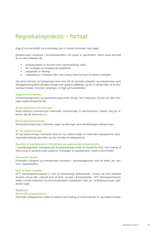Årsrapport 2013	 37
Regnskabspraksis - fortsat
drag af merværdiafgift og prisnedslag, der er direkte forbundet med salget.
Omsætningen indregnes i resultatopgørelsen, når salget er gennemført. Dette anses generelt
for at være tilfældet når:
•	 tjenesteydelsen er leveret inden regnskabsårets udløb
•	 der foreligger en forpligtende salgsaftale
•	 salgsprisen er fastlagt
•	 indbetaling er modtaget eller med rimelig sikkerhed kan forventes modtaget.
Det sikres hermed, at indregningen først sker, når de samlede indtægter og omkostninger samt
færdiggørelsesgraden på balancedagen kan opgøres pålideligt, og det er sandsynligt, at de øko-
nomiske fordele, herunder betalinger, vil tilgå partnerselskabet.
Segmentinformation
Forretningssegmenter og geografiske segmenter afviger ikke indbyrdes, hvorfor der ikke fore-
tages segmentrapportering.
Andre eksterne omkostninger
Andre eksterne omkostninger indeholder omkostninger til administration, lokaler, salg og re-
klame, tab på debitorer m.v.
Personaleomkostninger
Personaleomkostninger indeholder gager og lønninger samt lønafhængige omkostninger.
Af- og nedskrivninger
Af- og nedskrivninger indeholder årets af- og nedskrivninger af materielle anlægsaktiver samt
regnskabsmæssige gevinster og tab ved salg af anlægsaktiver.
Resultat af kapitalandele i tilknyttede og associerede virksomheder
I resultatopgørelsen indregnes den forholdsmæssige andel af resultat for året med fradrag af
afskrivning af goodwill under posterne ”Indtægter af kapitalandele i dattervirksomheder”.
Finansielle poster
Finansielle indtægter og omkostninger indregnes i resultatopgørelsen med de beløb, der ved-
rører regnskabsåret.
Skat af årets resultat
LETT Advokatpartnerselskab er ikke et selvstændigt skattesubjekt, hvorfor der ikke afsættes
hverken aktuel eller udskudt skat af årets resultat i årsregnskabet. LETT Advokatpartnersel-
skabs resultat beskattes hos partnerselskabets kapitalejere efter de i skattelovgivningen gæl-
dende regler.
Balancen
Materielle anlægsaktiver
Materielle anlægsaktiver måles til kostpris med fradrag af akkumulerede af- og nedskrivninger.
 