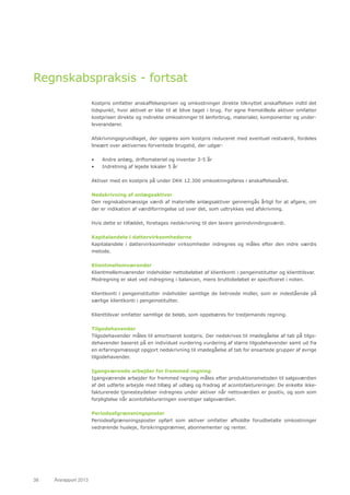 38	 Årsrapport 2013	
Regnskabspraksis - fortsat
Kostpris omfatter anskaffelsesprisen og omkostninger direkte tilknyttet anskaffelsen indtil det
tidspunkt, hvor aktivet er klar til at blive taget i brug. For egne fremstillede aktiver omfatter
kostprisen direkte og indirekte omkostninger til lønforbrug, materialer, komponenter og under-
leverandører.
Afskrivningsgrundlaget, der opgøres som kostpris reduceret med eventuel restværdi, fordeles
lineært over aktivernes forventede brugstid, der udgør:
•	 Andre anlæg, driftsmateriel og inventar 3-5 år
•	 Indretning af lejede lokaler 5 år
Aktiver med en kostpris på under DKK 12.300 omkostningsføres i anskaffelsesåret.
Nedskrivning af anlægsaktiver
Den regnskabsmæssige værdi af materielle anlægsaktiver gennemgås årligt for at afgøre, om
der er indikation af værdiforringelse ud over det, som udtrykkes ved afskrivning.
Hvis dette er tilfældet, foretages nedskrivning til den lavere genindvindingsværdi.
Kapitalandele i dattervirksomhederne
Kapitalandele i dattervirksomheder virksomheder indregnes og måles efter den indre værdis
metode.
Klientmellemværender
Klientmellemværender indeholder nettobeløbet af klientkonti i pengeinstitutter og klienttilsvar.
Modregning er sket ved indregning i balancen, mens bruttobeløbet er specificeret i noten.
Klientkonti i pengeinstitutter indeholder samtlige de betroede midler, som er indestående på
særlige klientkonti i pengeinstitutter.
Klienttilsvar omfatter samtlige de beløb, som oppebæres for tredjemands regning.
Tilgodehavender
Tilgodehavender måles til amortiseret kostpris. Der nedskrives til imødegåelse af tab på tilgo-
dehavender baseret på en individuel vurdering vurdering af større tilgodehavender samt ud fra
en erfaringsmæssigt opgjort nedskrivning til imødegåelse af tab for ensartede grupper af øvrige
tilgodehavender.
Igangværende arbejder for fremmed regning
Igangværende arbejder for fremmed regning måles efter produktionsmetoden til salgsværdien
af det udførte arbejde med tillæg af udlæg og fradrag af acontofaktureringer. De enkelte ikke-
fakturerede tjenesteydelser indregnes under aktiver når nettoværdien er positiv, og som som
forpligtelse når acontofaktureringen overstiger salgsværdien.
Periodeafgrænsningsposter
Periodeafgrænsningsposter opført som aktiver omfatter afholdte forudbetalte omkostninger
vedrørende husleje, forsikringspræmier, abonnementer og renter.
 