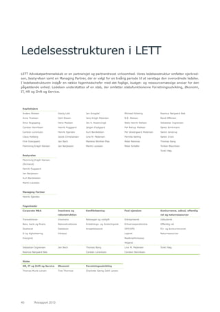 40	 Årsrapport 2013	
Ledelsesstrukturen i LETT
LETT Advokatpartnerselskab er en partnerejet og partnerdrevet virksomhed. Vores ledelsesstruktur omfatter ejerkred-
sen, bestyrelsen samt en Managing Partner, der er valgt for en treårig periode til at varetage den overordnede ledelse.
I ledelsesstrukturen indgår en række fagenhedschefer med det faglige, budget- og ressourcemæssige ansvar for den
pågældende enhed. Ledelsen understøttes af en stab, der omfatter stabsfunktionerne Forretningsudvikling, Økonomi,
IT, HR og Drift og Service.
Kapitalejere
Anders Nielsen Georg Lett Jan Snogdal Michael Holsting Rasmus Nørgaard Bek
Anne Troelsen Gert Nissen Jens Krogh Petersen N.E. Nielsen René Offersen
Artur Bugsgang Hans Madsen Jes A. Rosenvinge Niels Henrik Nielsen Sebastian Ingversen
Carsten Henriksen Henrik Puggaard Jørgen Flodgaard Per Astrup Madsen Søren Brinkmann
Carsten Lorentzen Henrik Sjørslev Kurt Bardeleben Per Vestergaard Pedersen Søren Jenstrup
Claus Holberg Jacob Christiansen Line M. Pedersen Pernille Sølling Søren Zinck
Finn Overgaard Jan Bech Marlene Winther Plas Peter Rønnow Thomas Bang
Flemming Kragh Hansen Jan Børjesson Martin Lavesen Peter Schäfer Torben Mauritzen
Torkil Høg
Bestyrelse
Flemming Kragh Hansen
(formand)
Henrik Puggaard
Jan Børjesson
Kurt Bardeleben
Martin Lavesen
Managing Partner
Henrik Sjørslev
Fagenheder
Corporate M&A Insolvens og
rekonstruktion
Konfliktløsning Fast ejendom Konkurrence, udbud, offentlig
ret og naturressourcer
Transaktioner Insolvens Retssager og voldgift Entrepriseret Udbudsret
Børs, bank og finans Rekonstruktioner Erstatnings- og forsikringsret Erhvervsejendomme Offentlig ret
Skatteret Dødsboer Ansættelsesret OPP/OPS EU- og konkurrenceret
It og digitalisering Inkasso Lejeret Naturressourcer
Energiret Realkreditinkasso
Miljøret
Sebastian Ingversen Jan Bech Thomas Bang Line M. Pedersen Torkil Høg
Rasmus Nørgaard Bek Carsten Lorentzen Carsten Henriksen
Stabe
HR, IT og Drift og Service Økonomi Forretningsudvikling
Thomas Munk-Larsen Tine Thornval Charlotte Sørrig Zahll Larsen
 