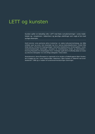 42	 Årsrapport 2013	
LETT og kunsten
Kunsten spiller en betydelig rolle i LETT med faste rumudsmykninger i vores møde-
lokaler og i receptionen i København og jævnlige udstillinger som nogle af de mest
synlige eksempler.
Dertil kommer vores partneres aktive involvering i en række kultursammenhænge, der både
omfatter sport og kunst. Som eksempler kan bl.a. nævnes bestyrelsesformand i fonden Elite
Idræt Aarhus, formand for Dopingudvalget i Danmarks Idrætsforbund, forretningsfører i kunst-
nersammenslutningen Grønningen, konsulent for Charlottenborg Fonden og administrator i
Dronning Margrethe II’s Arkæologiske Fond. Vi bidrager også aktivt til offentlig debat om kultur
og kulturens betingelser via vores årlige deltagelse i Kulturnatten.
Illustrationerne i denne årsrapport er nærstudier af en skulptur af billedhuggeren Bjørn Poulsen,
der til daglig kan ses i vores mødeområde i København. Bjørn Poulsen er uddannet ved kunst-
akademiet i 1988 og er medlem af kunstnersammenslutningen Grønningen.
 