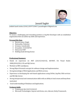 Junaid Saghir
Jeddah Saudi Arabia 23342 | 0597723067 | junaidsaghirs7@gmail.com
Objective:
To secure a challenging and rewarding position as Asp.Net Developer with an established
organization that can utilize my skills and experience.
Personal Bio Data
 Marital status: Single
 Nationality: Pakistani
 Id status: transferable
 Id number: 2122150754
 Dob:2/12/1987
 Holding Saudi driving license
Professional Summary
 Hands on experience on .NET (2.0/3.5/4.0/4.5), ASP.NET, C#, Visual Studio
2008/2010/2012, IIS and SQL Server.
 Worked on MVC and JQuery.
 Strong Object Oriented concepts for software design and implementation.
 Strong knowledge of Web Applications and Web services.
 Experience in developing the web based applications using C#.Net, Asp.Net, Web services
and MS-SQL Server.
 Strong interpersonal and communication skills with an ability to lead a team and keep them
motivated.
 Good understanding of Database and Applications.
Technical skills
 Framework:.Net 2.0/3.5/4.0/4.5
 Microsoft Technologies: Asp.net web forms, mvc, Ado.net, Entity Framework.
 