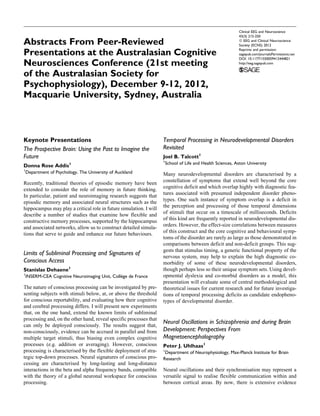 Abstracts From Peer-Reviewed
Presentations at the Australasian Cognitive
Neurosciences Conference (21st meeting
of the Australasian Society for
Psychophysiology), December 9-12, 2012,
Macquarie University, Sydney, Australia
Keynote Presentations
The Prospective Brain: Using the Past to Imagine the
Future
Donna Rose Addis1
1
Department of Psychology, The University of Auckland
Recently, traditional theories of episodic memory have been
extended to consider the role of memory in future thinking.
In particular, patient and neuroimaging research suggests that
episodic memory and associated neural structures such as the
hippocampus may play a critical role in future simulation. I will
describe a number of studies that examine how flexible and
constructive memory processes, supported by the hippocampus
and associated networks, allow us to construct detailed simula-
tions that serve to guide and enhance our future behaviours.
Limits of Subliminal Processing and Signatures of
Conscious Access
Stanislas Dehaene1
1
INSERM-CEA Cognitive Neuroimaging Unit, Colle`ge de France
The nature of conscious processing can be investigated by pre-
senting subjects with stimuli below, at, or above the threshold
for conscious reportability, and evaluating how their cognitive
and cerebral processing differs. I will present new experiments
that, on the one hand, extend the known limits of subliminal
processing and, on the other hand, reveal specific processes that
can only be deployed consciously. The results suggest that,
non-consciously, evidence can be accrued in parallel and from
multiple target stimuli, thus biasing even complex cognitive
processes (e.g. addition or averaging). However, conscious
processing is characterised by the flexible deployment of stra-
tegic top-down processes. Neural signatures of conscious pro-
cessing are characterised by long-lasting and long-distance
interactions in the beta and alpha frequency bands, compatible
with the theory of a global neuronal workspace for conscious
processing.
Temporal Processing in Neurodevelopmental Disorders
Revisited
Joel B. Talcott1
1
School of Life and Health Sciences, Aston University
Many neurodevelopmental disorders are characterised by a
constellation of symptoms that extend well beyond the core
cognitive deficit and which overlap highly with diagnostic fea-
tures associated with presumed independent disorder pheno-
types. One such instance of symptom overlap is a deficit in
the perception and processing of those temporal dimensions
of stimuli that occur on a timescale of milliseconds. Deficits
of this kind are frequently reported in neurodevelopmental dis-
orders. However, the effect-size correlations between measures
of this construct and the core cognitive and behavioural symp-
toms of the disorder are rarely as large as those demonstrated in
comparisons between deficit and non-deficit groups. This sug-
gests that stimulus timing, a generic functional property of the
nervous system, may help to explain the high diagnostic co-
morbidity of some of these neurodevelopmental disorders,
though perhaps less so their unique symptom sets. Using devel-
opmental dyslexia and co-morbid disorders as a model, this
presentation will evaluate some of central methodological and
theoretical issues for current research and for future investiga-
tions of temporal processing deficits as candidate endopheno-
types of developmental disorder.
Neural Oscillations in Schizophrenia and during Brain
Development: Perspectives From
Magnetoencephalography
Peter J. Uhlhaas1
1
Department of Neurophysiology, Max-Planck Institute for Brain
Research
Neural oscillations and their synchronisation may represent a
versatile signal to realise flexible communication within and
between cortical areas. By now, there is extensive evidence
Clinical EEG and Neuroscience
43(3) 215-250
ª EEG and Clinical Neuroscience
Society (ECNS) 2012
Reprints and permission:
sagepub.com/journalsPermissions.nav
DOI: 10.1177/1550059412444821
http://eeg.sagepub.com
 