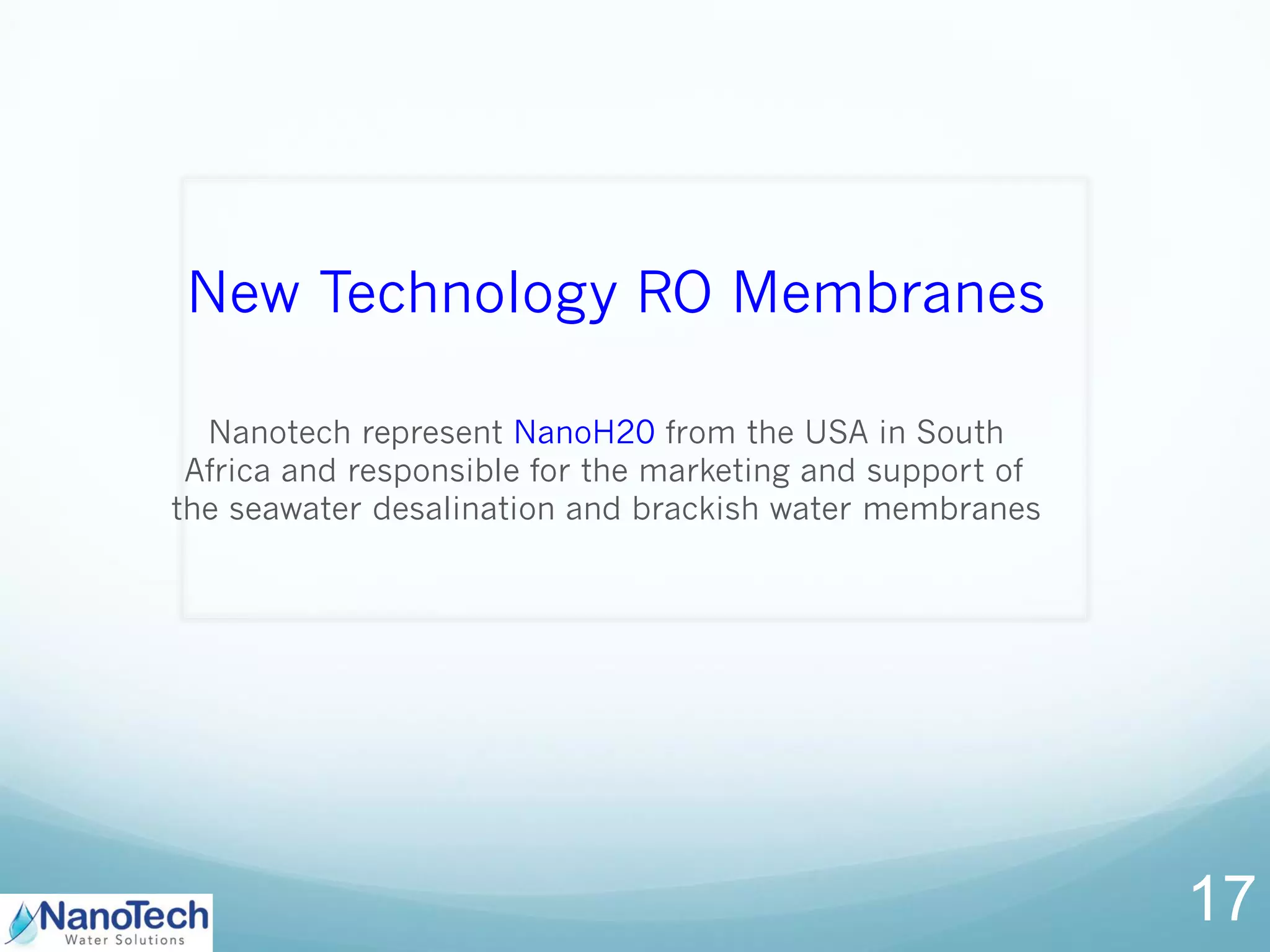 New Technology RO Membranes
Nanotech represent NanoH20 from the USA in South
Africa and responsible for the marketing and support of
the seawater desalination and brackish water membranes
17
 