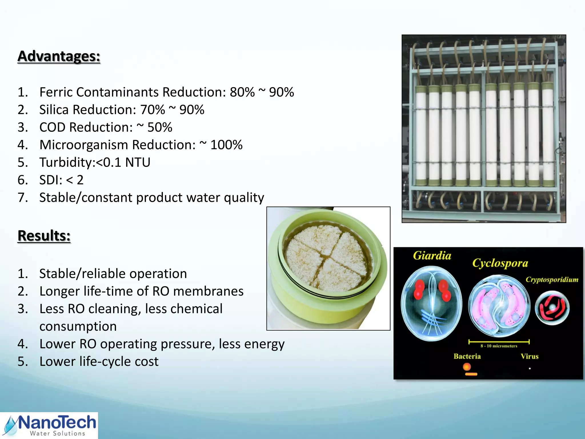 Advantages:
1. Ferric Contaminants Reduction: 80% ~ 90%
2. Silica Reduction: 70% ~ 90%
3. COD Reduction: ~ 50%
4. Microorganism Reduction: ~ 100%
5. Turbidity:<0.1 NTU
6. SDI: < 2
7. Stable/constant product water quality
Results:
1. Stable/reliable operation
2. Longer life-time of RO membranes
3. Less RO cleaning, less chemical
consumption
4. Lower RO operating pressure, less energy
5. Lower life-cycle cost
 