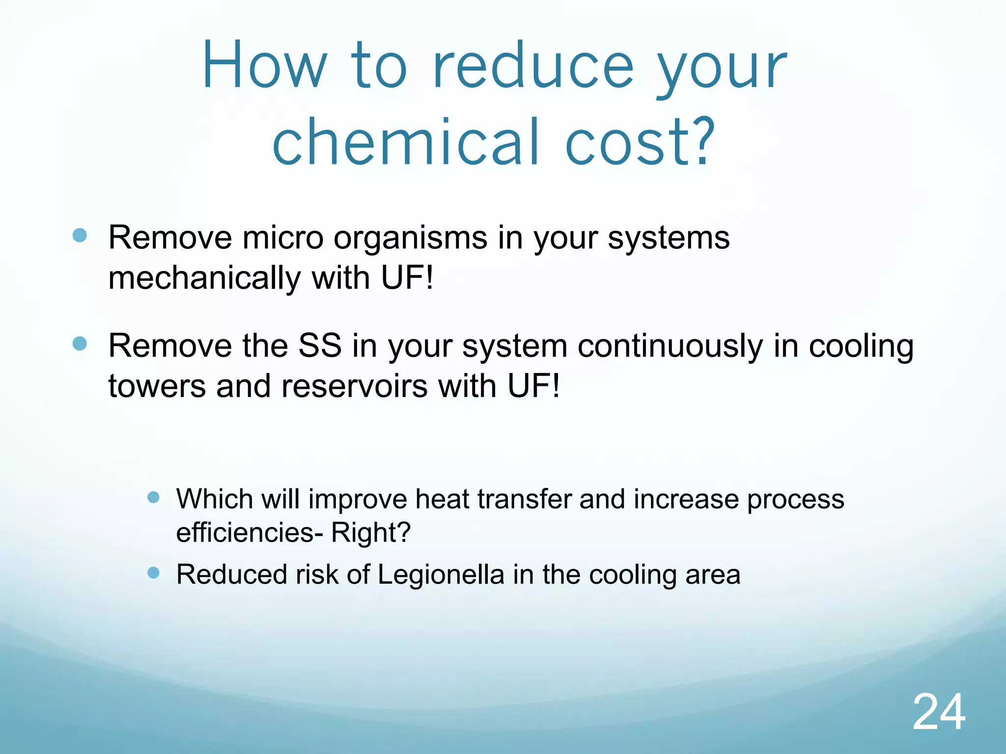 How to reduce your
chemical cost?
 Remove micro organisms in your systems
mechanically with UF!
 Remove the SS in your system continuously in cooling
towers and reservoirs with UF!
 Which will improve heat transfer and increase process
efficiencies- Right?
 Reduced risk of Legionella in the cooling area
24
 
