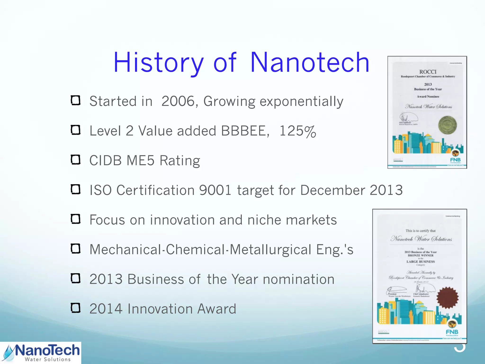 History of Nanotech
Started in 2006, Growing exponentially
Level 2 Value added BBBEE, 125%
CIDB ME5 Rating
ISO Certification 9001 target for December 2013
Focus on innovation and niche markets
Mechanical-Chemical-Metallurgical Eng.'s
2013 Business of the Year nomination
2014 Innovation Award
3
 