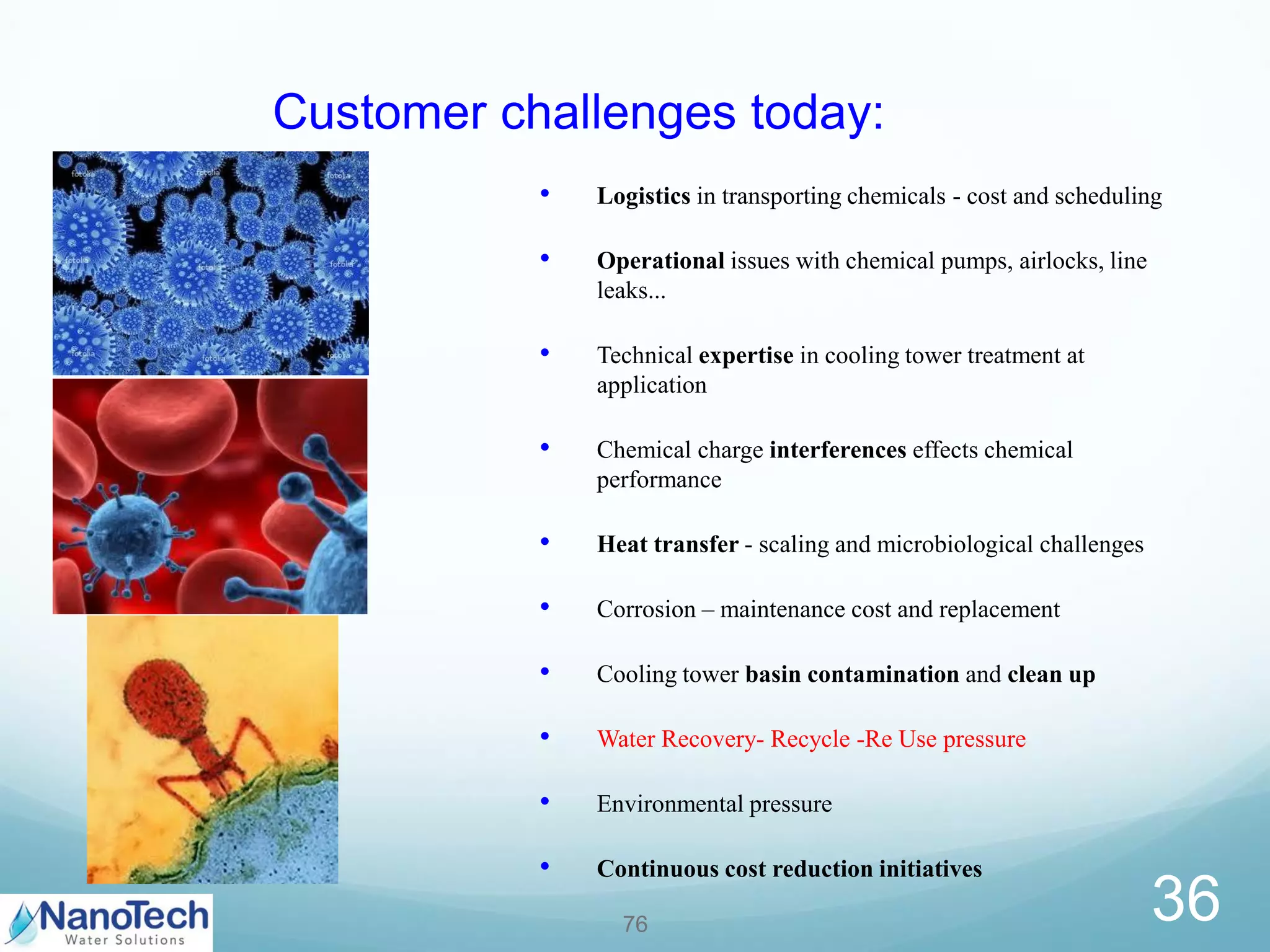 • Logistics in transporting chemicals - cost and scheduling
• Operational issues with chemical pumps, airlocks, line
leaks...
• Technical expertise in cooling tower treatment at
application
• Chemical charge interferences effects chemical
performance
• Heat transfer - scaling and microbiological challenges
• Corrosion – maintenance cost and replacement
• Cooling tower basin contamination and clean up
• Water Recovery- Recycle -Re Use pressure
• Environmental pressure
• Continuous cost reduction initiatives
76
Customer challenges today:
36
 