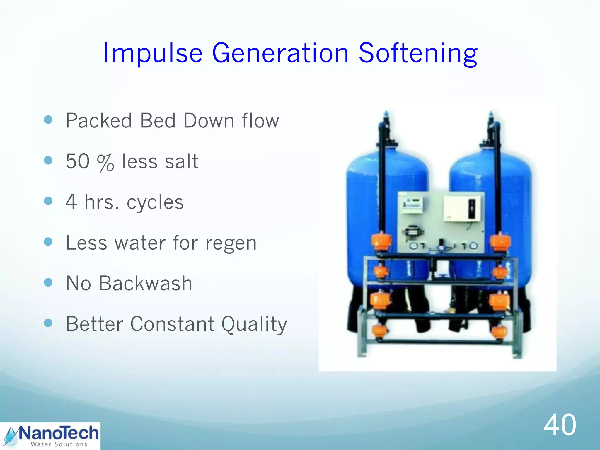 Impulse Generation Softening
 Packed Bed Down flow
 50 % less salt
 4 hrs. cycles
 Less water for regen
 No Backwash
 Better Constant Quality
40
 
