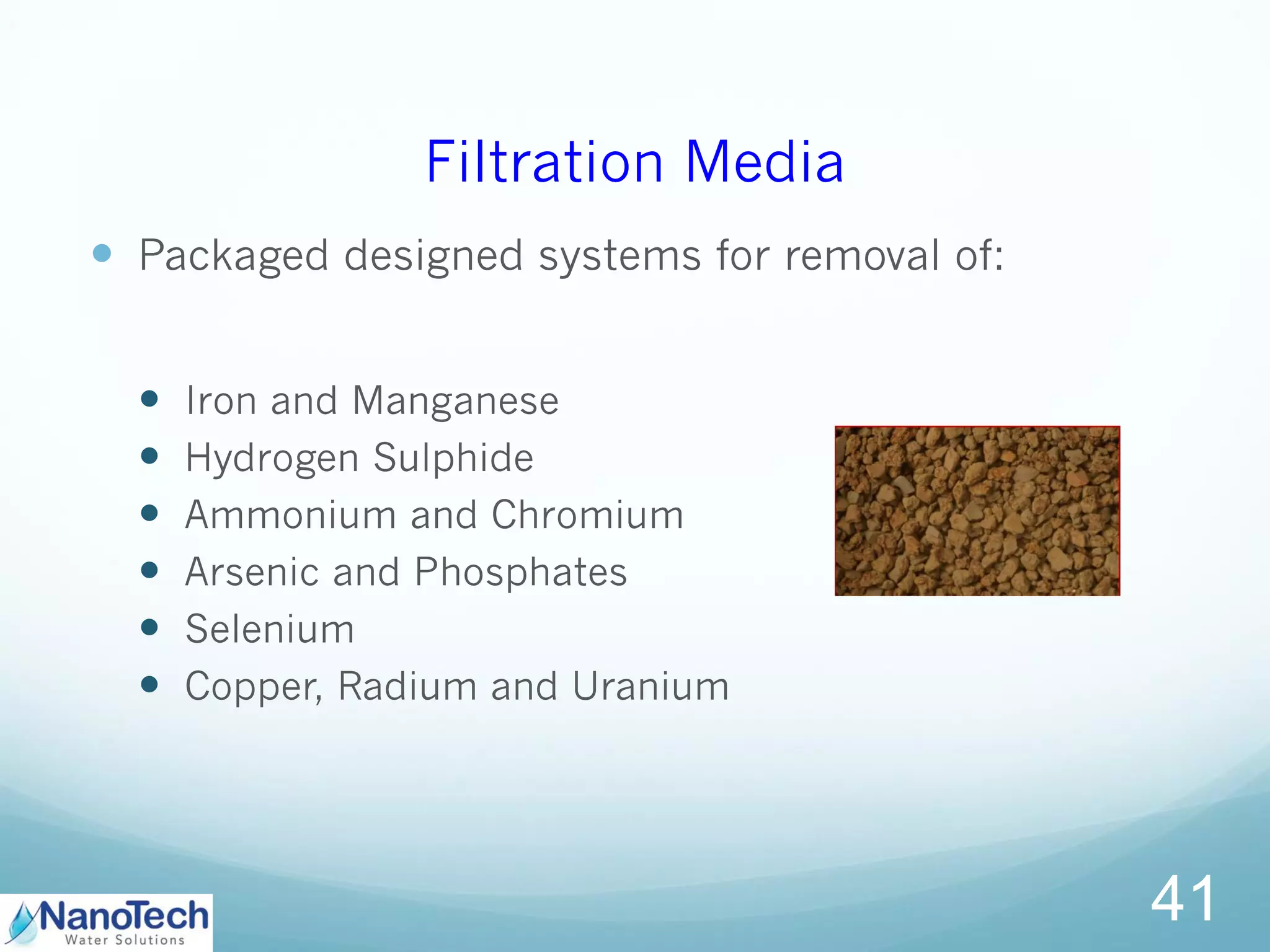 Filtration Media
 Packaged designed systems for removal of:
 Iron and Manganese
 Hydrogen Sulphide
 Ammonium and Chromium
 Arsenic and Phosphates
 Selenium
 Copper, Radium and Uranium
41
 