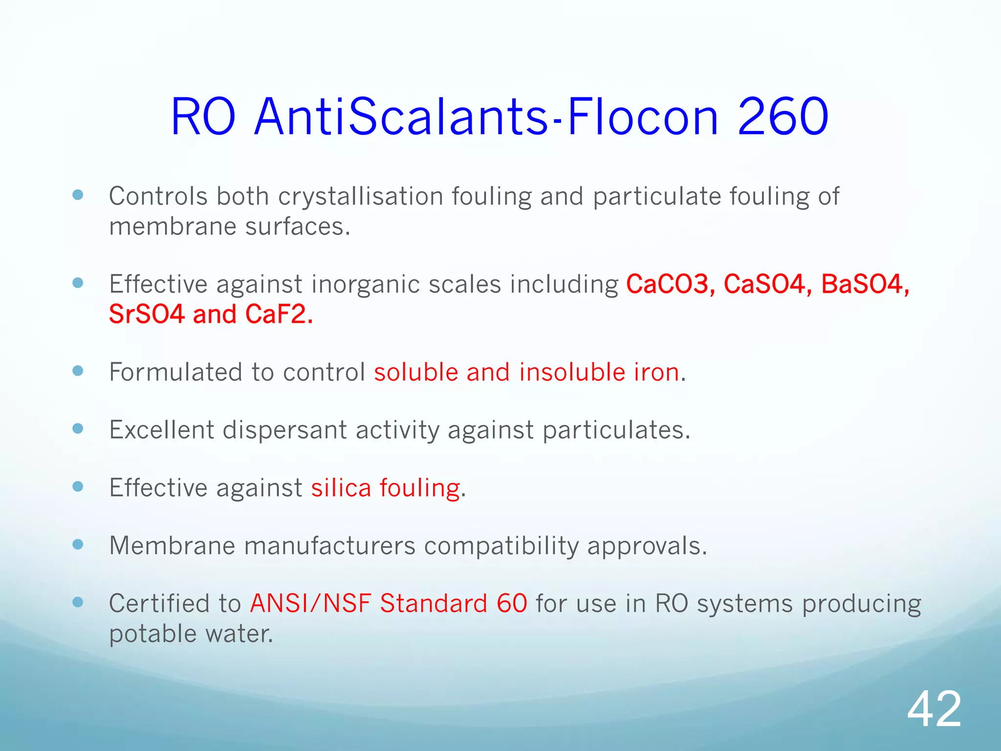 RO AntiScalants-Flocon 260
 Controls both crystallisation fouling and particulate fouling of
membrane surfaces.
 Effective against inorganic scales including CaCO3, CaSO4, BaSO4,
SrSO4 and CaF2.
 Formulated to control soluble and insoluble iron.
 Excellent dispersant activity against particulates.
 Effective against silica fouling.
 Membrane manufacturers compatibility approvals.
 Certified to ANSI/NSF Standard 60 for use in RO systems producing
potable water.
42
 