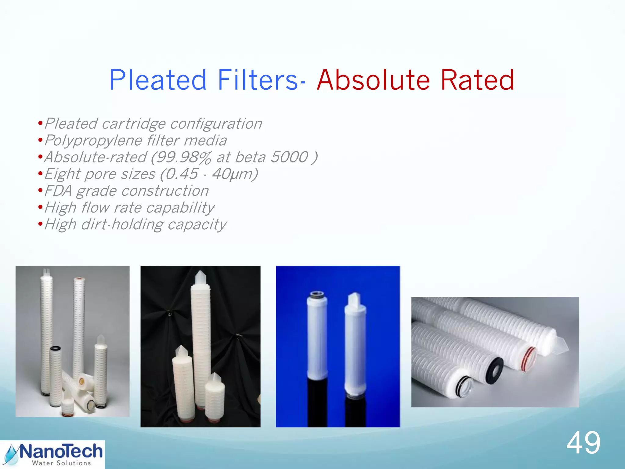 Pleated Filters- Absolute Rated
•Pleated cartridge configuration
•Polypropylene filter media
•Absolute-rated (99.98% at beta 5000 )
•Eight pore sizes (0.45 - 40µm)
•FDA grade construction
•High flow rate capability
•High dirt-holding capacity
49
 