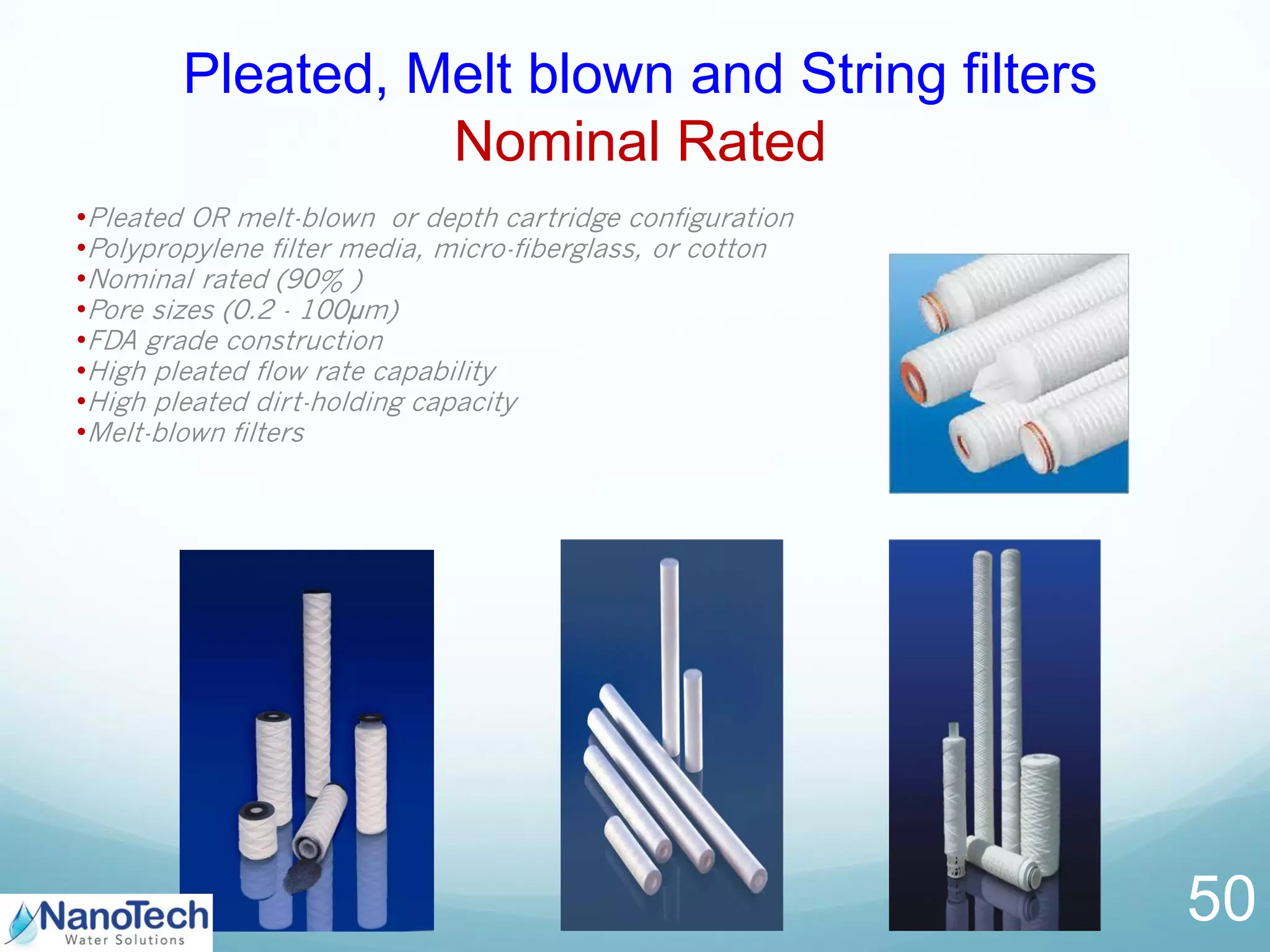 146
Pleated, Melt blown and String filters
Nominal Rated
50
•Pleated OR melt-blown or depth cartridge configuration
•Polypropylene filter media, micro-fiberglass, or cotton
•Nominal rated (90% )
•Pore sizes (0.2 - 100µm)
•FDA grade construction
•High pleated flow rate capability
•High pleated dirt-holding capacity
•Melt-blown filters
 