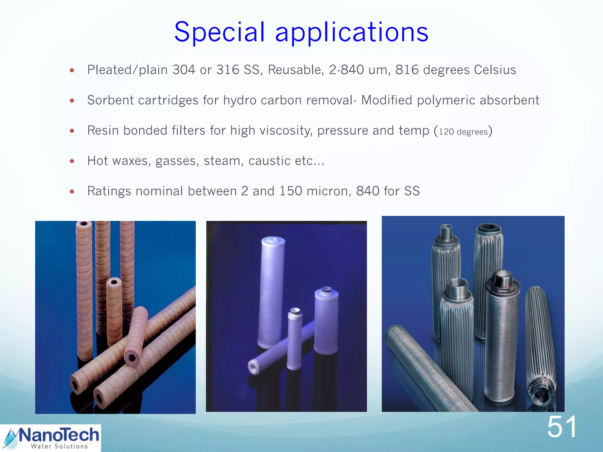 Special applications
51
 Pleated/plain 304 or 316 SS, Reusable, 2-840 um, 816 degrees Celsius
 Sorbent cartridges for hydro carbon removal- Modified polymeric absorbent
 Resin bonded filters for high viscosity, pressure and temp (120 degrees)
 Hot waxes, gasses, steam, caustic etc…
 Ratings nominal between 2 and 150 micron, 840 for SS
 