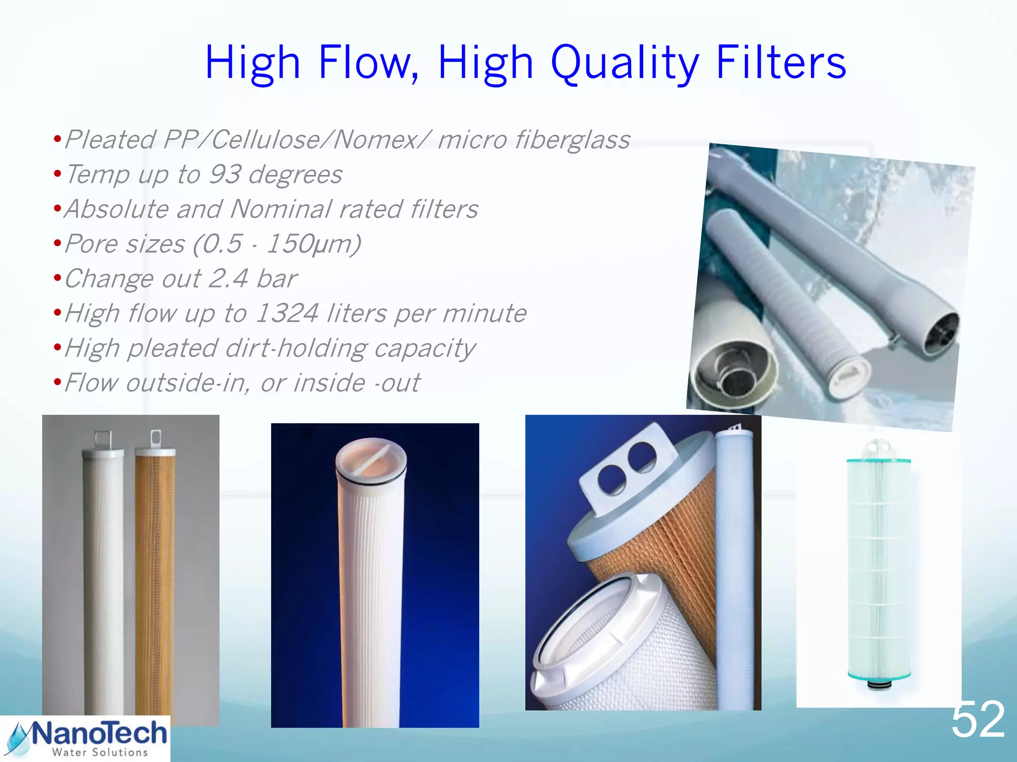 High Flow, High Quality Filters
•Pleated PP/Cellulose/Nomex/ micro fiberglass
•Temp up to 93 degrees
•Absolute and Nominal rated filters
•Pore sizes (0.5 - 150µm)
•Change out 2.4 bar
•High flow up to 1324 liters per minute
•High pleated dirt-holding capacity
•Flow outside-in, or inside -out
52
 