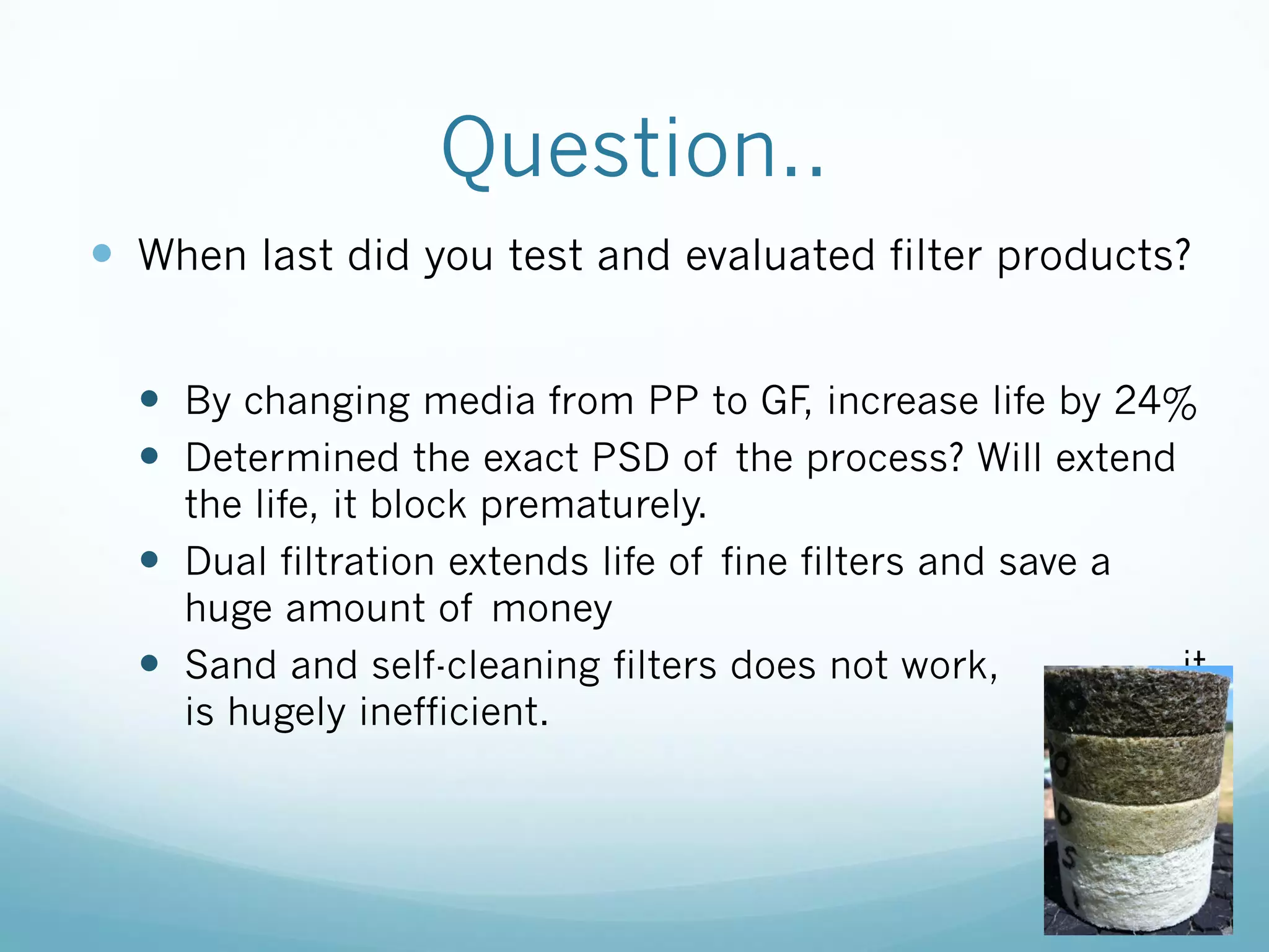 Question..
 When last did you test and evaluated filter products?
 By changing media from PP to GF, increase life by 24%
 Determined the exact PSD of the process? Will extend
the life, it block prematurely.
 Dual filtration extends life of fine filters and save a
huge amount of money
 Sand and self-cleaning filters does not work, it
is hugely inefficient.
53
 