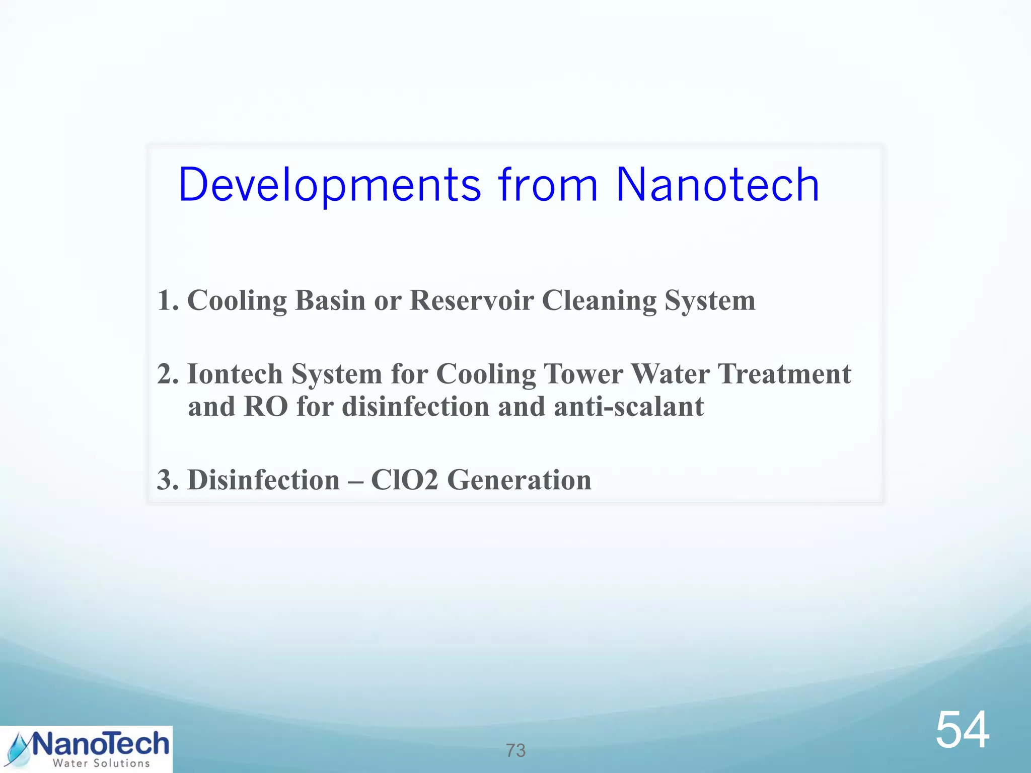 Developments from Nanotech
1. Cooling Basin or Reservoir Cleaning System
2. Iontech System for Cooling Tower Water Treatment
and RO for disinfection and anti-scalant
3. Disinfection – ClO2 Generation
73
54
 