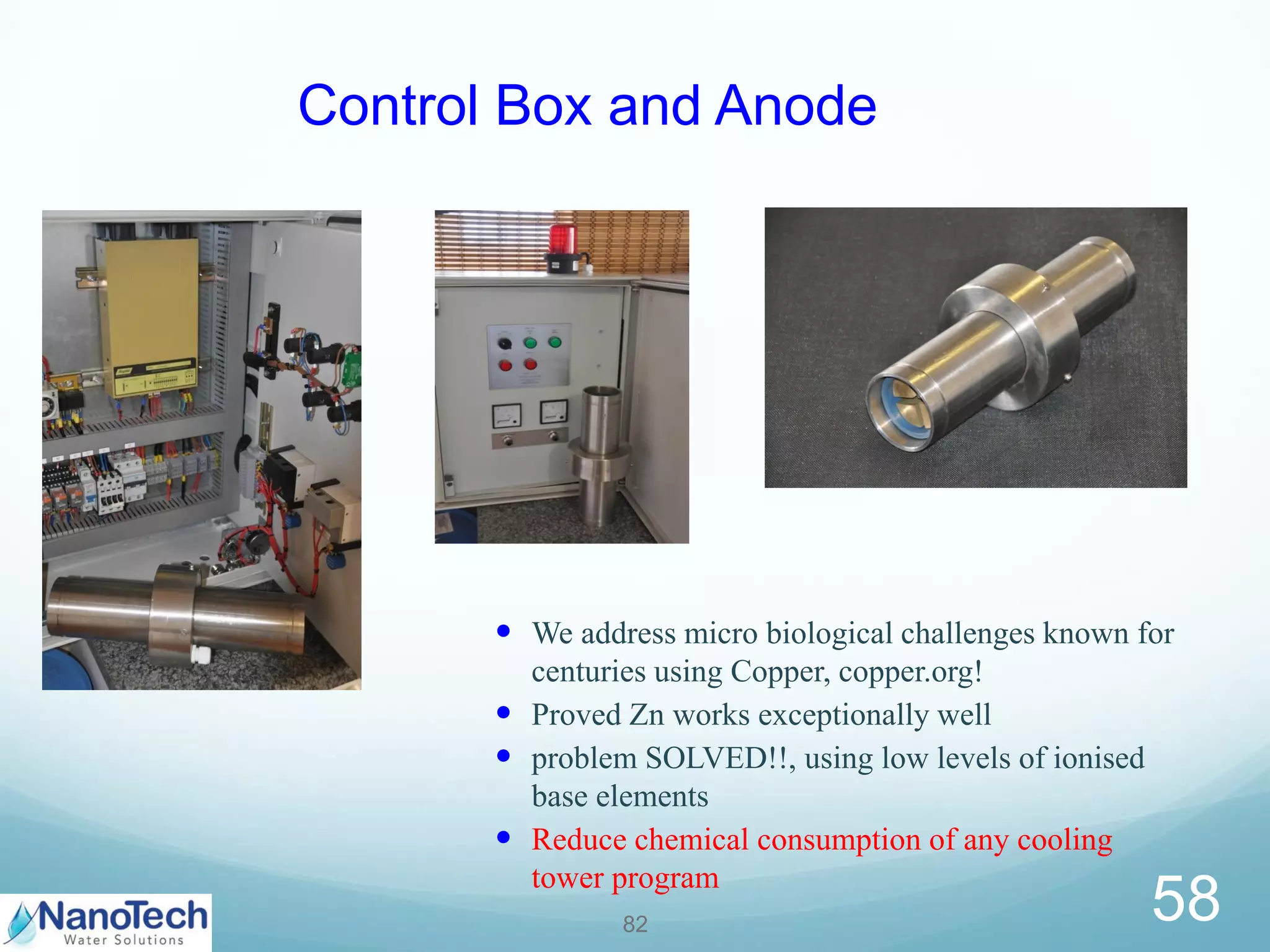 5882
Control Box and Anode
• We address micro biological challenges known for
centuries using Copper, copper.org!
• Proved Zn works exceptionally well
• problem SOLVED!!, using low levels of ionised
base elements
• Reduce chemical consumption of any cooling
tower program
 