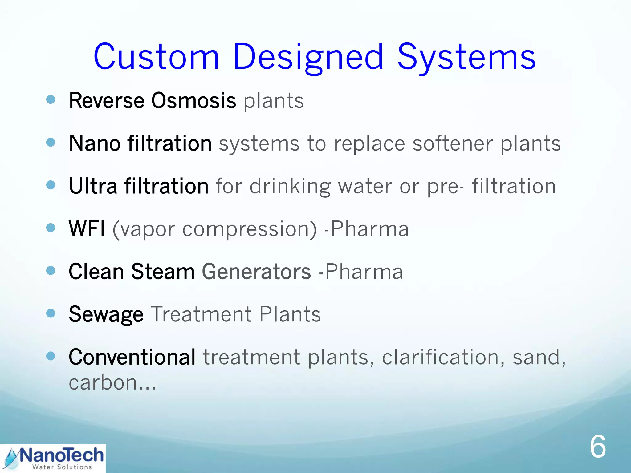 Custom Designed Systems
 Reverse Osmosis plants
 Nano filtration systems to replace softener plants
 Ultra filtration for drinking water or pre- filtration
 WFI (vapor compression) -Pharma
 Clean Steam Generators -Pharma
 Sewage Treatment Plants
 Conventional treatment plants, clarification, sand,
carbon…
6
 