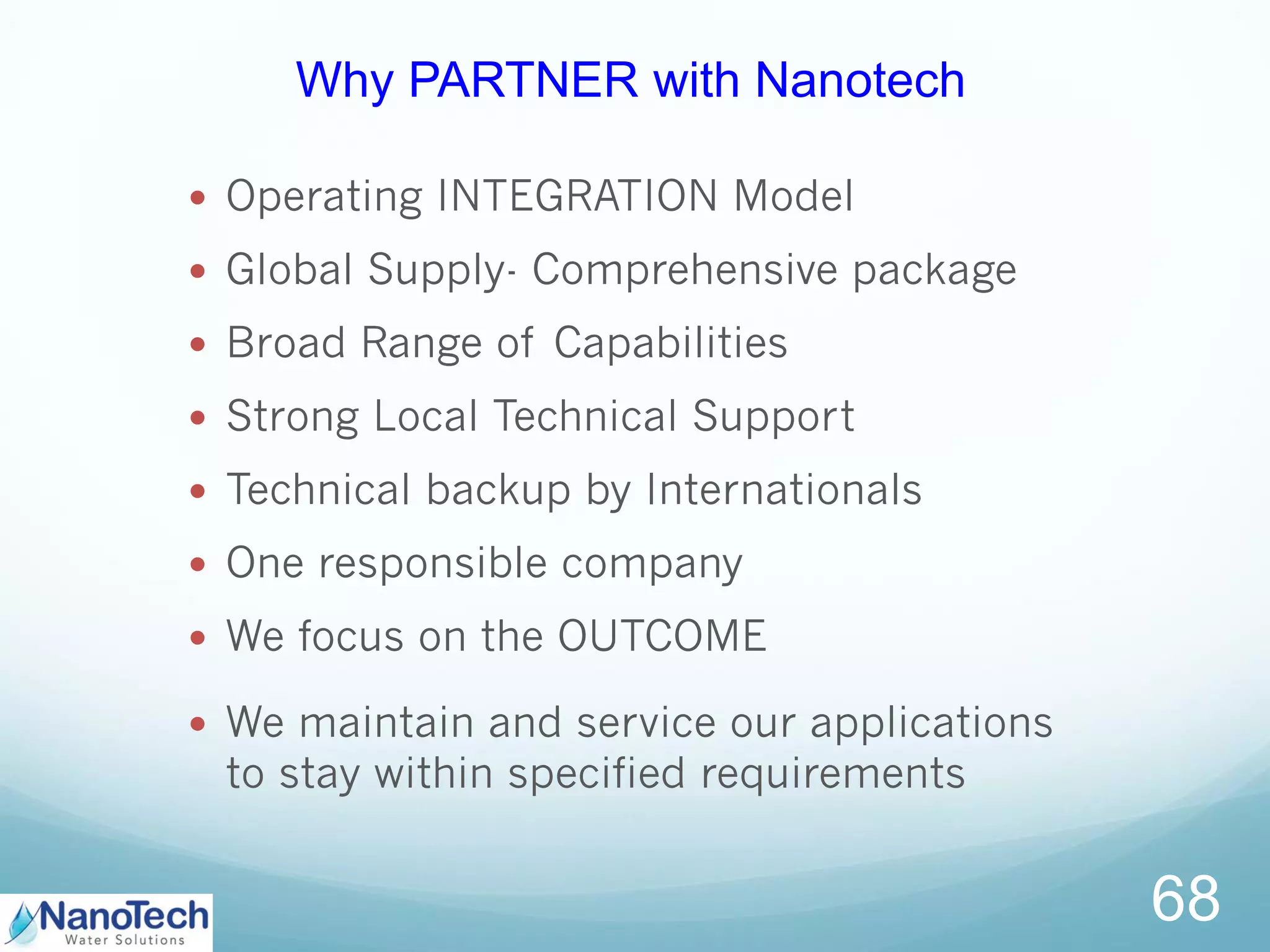  Operating INTEGRATION Model
 Global Supply- Comprehensive package
 Broad Range of Capabilities
 Strong Local Technical Support
 Technical backup by Internationals
 One responsible company
 We focus on the OUTCOME
 We maintain and service our applications
to stay within specified requirements
68
Why PARTNER with Nanotech
 