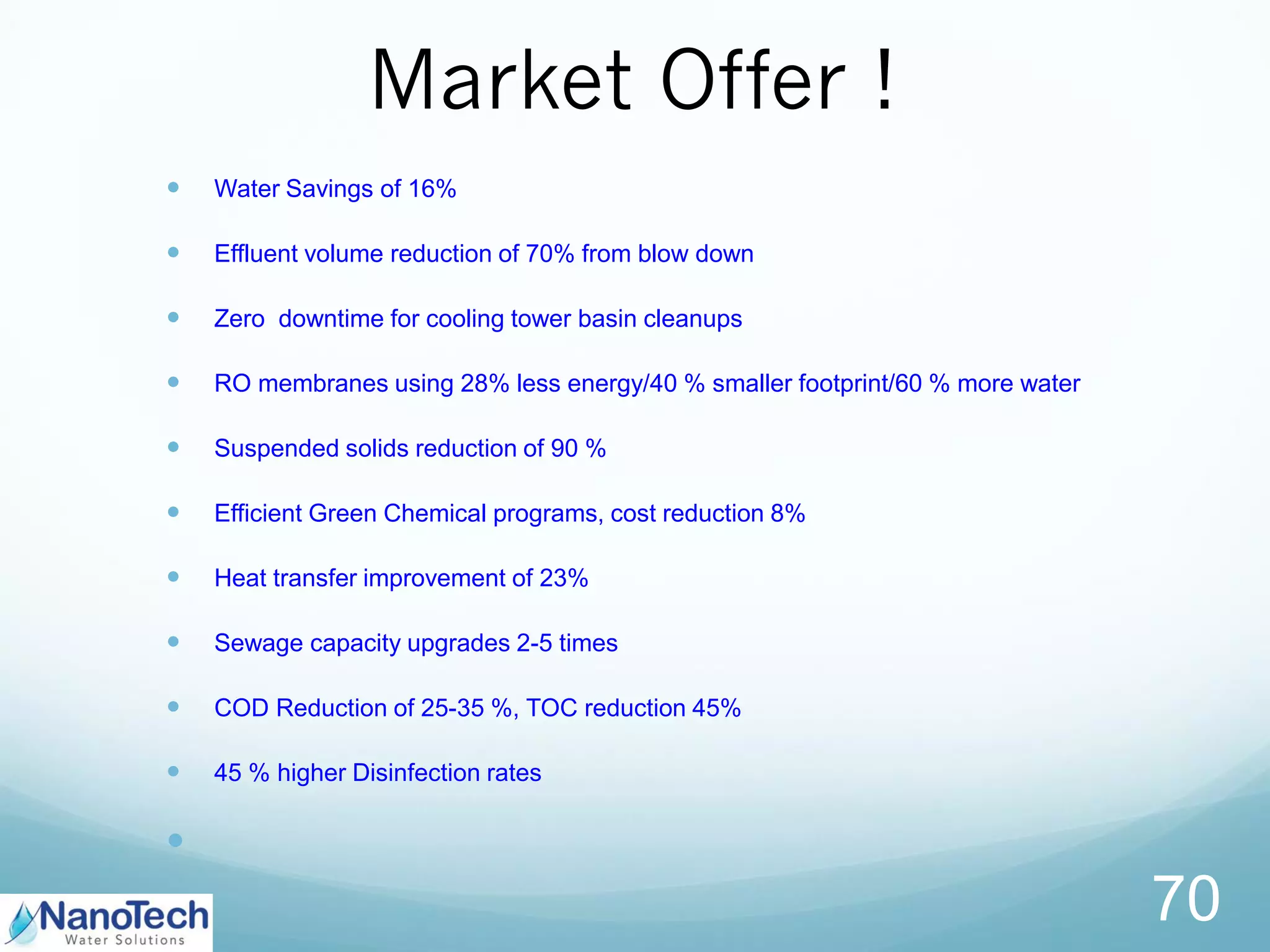 Market Offer !
 Water Savings of 16%
 Effluent volume reduction of 70% from blow down
 Zero downtime for cooling tower basin cleanups
 RO membranes using 28% less energy/40 % smaller footprint/60 % more water
 Suspended solids reduction of 90 %
 Efficient Green Chemical programs, cost reduction 8%
 Heat transfer improvement of 23%
 Sewage capacity upgrades 2-5 times
 COD Reduction of 25-35 %, TOC reduction 45%
 45 % higher Disinfection rates

70
 
