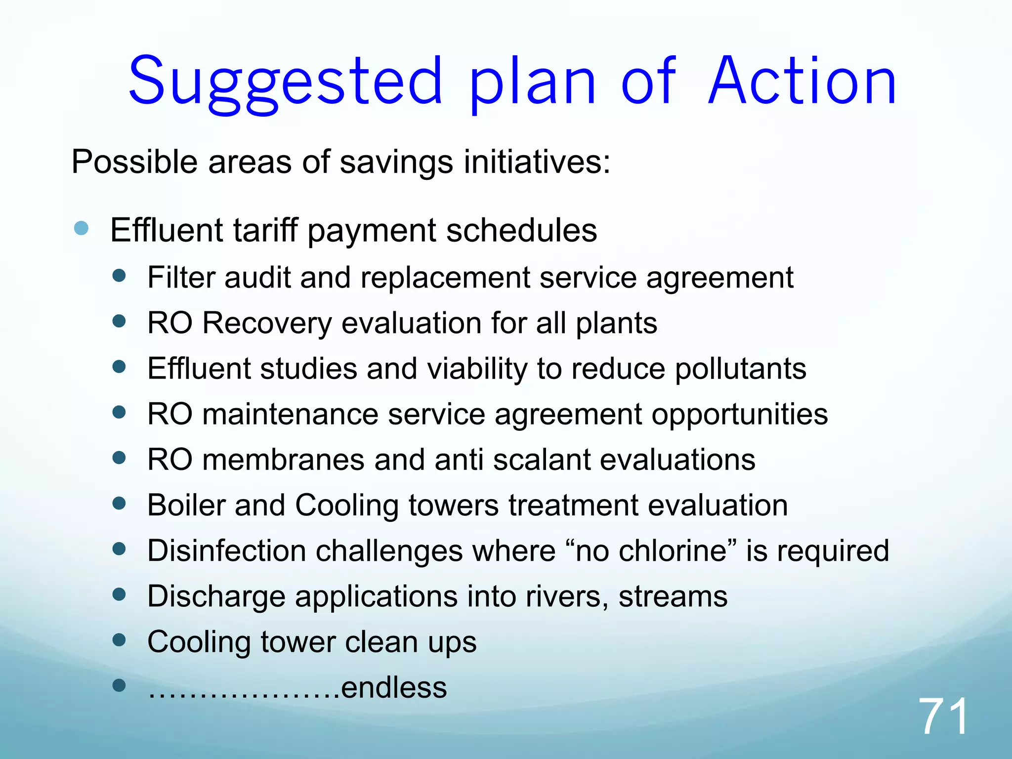 Suggested plan of Action
Possible areas of savings initiatives:
 Effluent tariff payment schedules
 Filter audit and replacement service agreement
 RO Recovery evaluation for all plants
 Effluent studies and viability to reduce pollutants
 RO maintenance service agreement opportunities
 RO membranes and anti scalant evaluations
 Boiler and Cooling towers treatment evaluation
 Disinfection challenges where “no chlorine” is required
 Discharge applications into rivers, streams
 Cooling tower clean ups
 ……………….endless
71
 