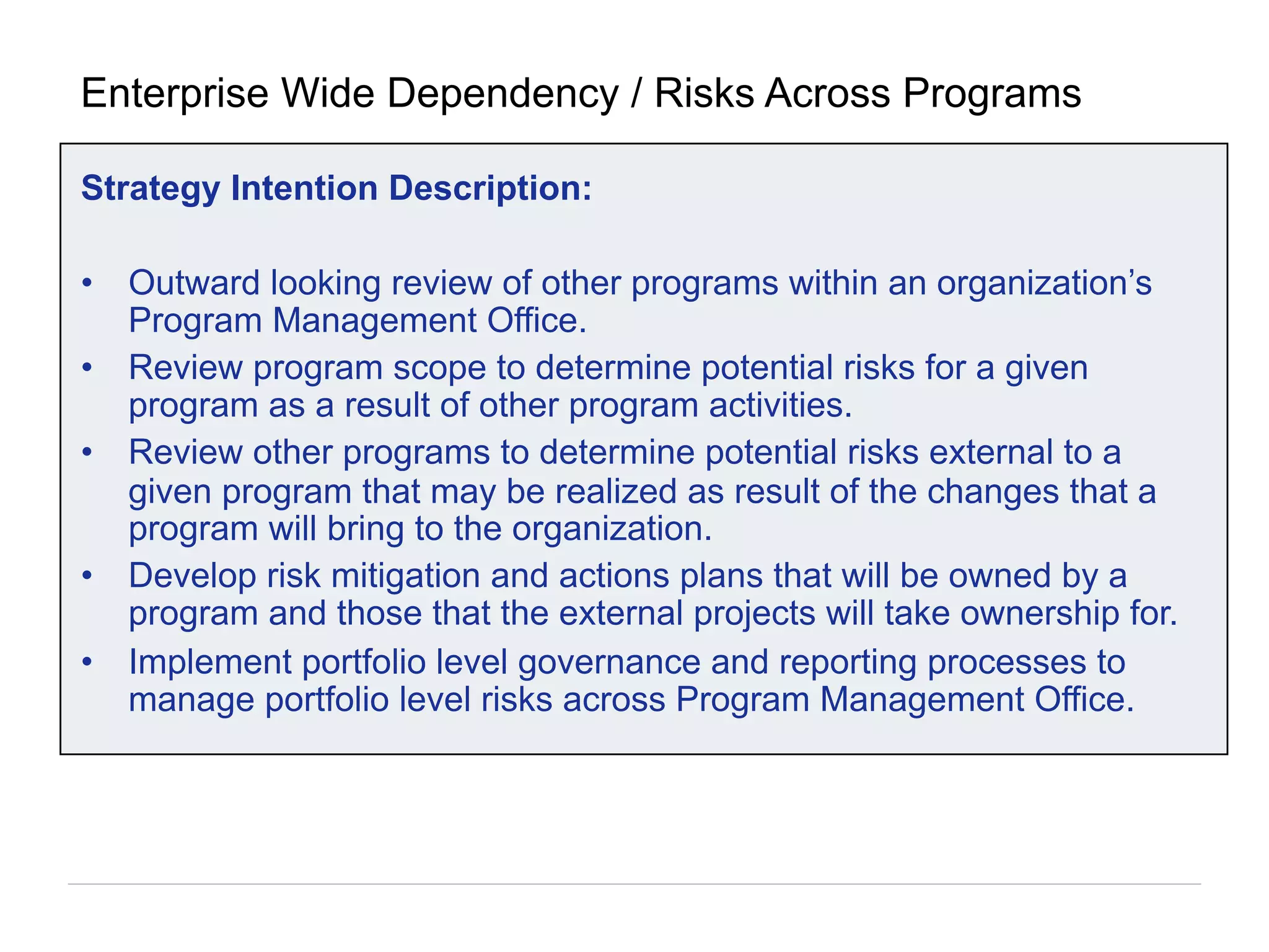 Strategy Intention Description:
•  Outward looking review of other programs within an organization’s
Program Management Office.
•  Review program scope to determine potential risks for a given
program as a result of other program activities.
•  Review other programs to determine potential risks external to a
given program that may be realized as result of the changes that a
program will bring to the organization.
•  Develop risk mitigation and actions plans that will be owned by a
program and those that the external projects will take ownership for.
•  Implement portfolio level governance and reporting processes to
manage portfolio level risks across Program Management Office.
Enterprise Wide Dependency / Risks Across Programs
 