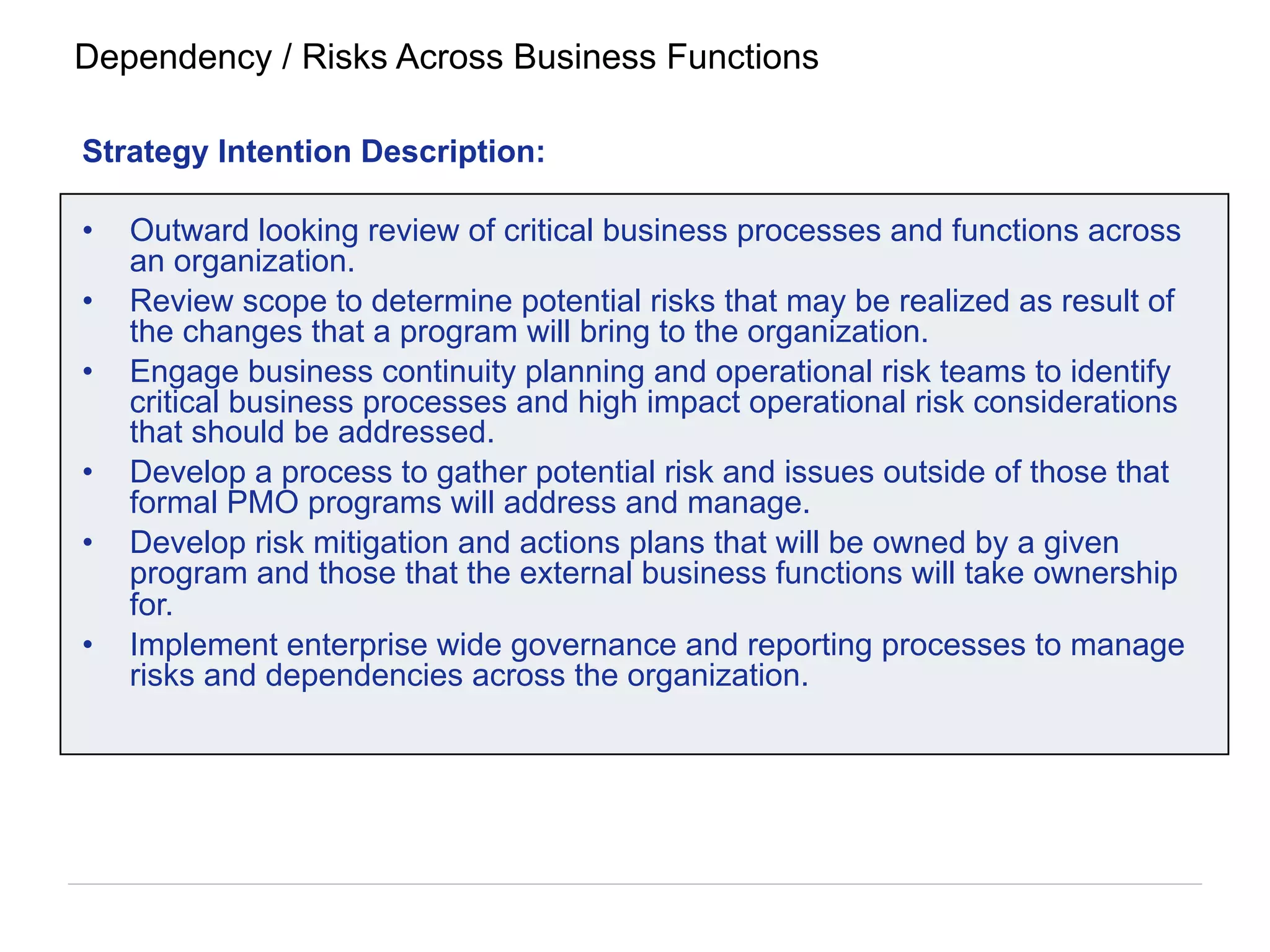 Strategy Intention Description:
•  Outward looking review of critical business processes and functions across
an organization.
•  Review scope to determine potential risks that may be realized as result of
the changes that a program will bring to the organization.
•  Engage business continuity planning and operational risk teams to identify
critical business processes and high impact operational risk considerations
that should be addressed.
•  Develop a process to gather potential risk and issues outside of those that
formal PMO programs will address and manage.
•  Develop risk mitigation and actions plans that will be owned by a given
program and those that the external business functions will take ownership
for.
•  Implement enterprise wide governance and reporting processes to manage
risks and dependencies across the organization.
Dependency / Risks Across Business Functions
 