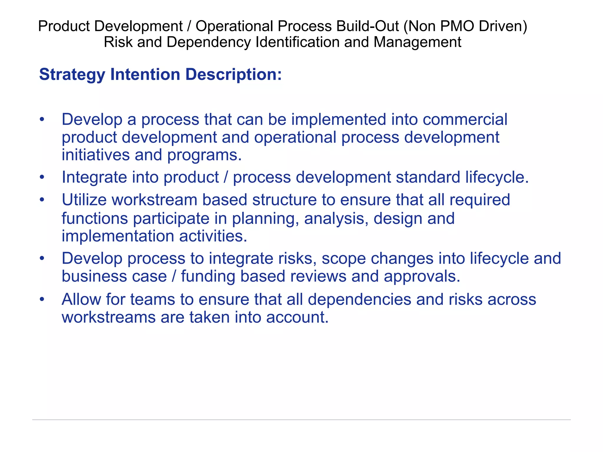 Strategy Intention Description:
•  Develop a process that can be implemented into commercial
product development and operational process development
initiatives and programs.
•  Integrate into product / process development standard lifecycle.
•  Utilize workstream based structure to ensure that all required
functions participate in planning, analysis, design and
implementation activities.
•  Develop process to integrate risks, scope changes into lifecycle and
business case / funding based reviews and approvals.
•  Allow for teams to ensure that all dependencies and risks across
workstreams are taken into account.
Product Development / Operational Process Build-Out (Non PMO Driven)
Risk and Dependency Identification and Management
 