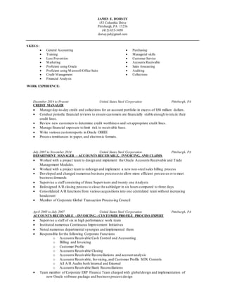 JAMES E. DORSEY
153 Columbia Drive
Pittsburgh, PA 15236
(412) 653-3450
dorseyjed@gmail.com
SKILLS:
 General Accounting
 Training
 Loss Prevention
 Marketing
 Purchasing
 Managerial skills
 Customer Service
 Accounts Receivable
 Proficient using Oracle  Sales forecasting
 Proficient using Microsoft Office Suite  Auditing
 Credit Management  Collections
 Financial Analysis
WORK EXPERIENCE:
December 2014 to Present United States Steel Corporation Pittsburgh, PA
CREDIT MANAGER
 Manage day-to-day credit and collections for an account portfolio in excess of $50 million dollars.
 Conduct periodic financial reviews to ensure customers are financially stable enough to retain their
credit lines.
 Review new customers to determine credit worthiness and set appropriate credit lines.
 Manage financial exposure to limit risk to receivable base.
 Write various customreports in Oracle OBIEE
 Process remittances in paper, and electronic formats.
July 2007 to November 2014 United States Steel Corporation Pittsburgh, PA
DEPARTMENT MANAGER – ACCOUNTS RECEIVABLE, INVOICING, AND CLAIMS
 Worked with a project team to design and implement the Oracle Accounts Receivable and Trade
Management Modules.
 Worked with a project team to redesign and implement a new non-steel sales billing process
 Developed and changed numerous business processes to allow more efficient processes orto meet
business demands
 Supervise a staff consisting of three Supervisors and twenty one Analysts
 Redesigned A/R closing process to close the subledger in six hours compared to three days
 Consolidated A/R functions from various acquisitions into one centralized team without increasing
headcount
 Member of Corporate Global Transaction Processing Council
April 2005 to July 2007 United States Steel Corporation Pittsburgh, PA
ACCOUNTS RECEIVABLE - INVOICING - CUSTOMER PROFILE PROCESS EXPERT
 Supervise a staff of six in high performance work team
 Instituted numerous Continuous Improvement Initiatives
 Noted numerous departmental synergies and implemented them
 Responsible for the following Corporate Functions
o Accounts Receivable Cash Control and Accounting
o Billing and Invoicing
o Customer Profile
o Accounts Receivable Closing
o Accounts Receivable Reconciliations and account analysis
o Accounts Receivable, Invoicing, and Customer Profile SOX Controls
o All A/R Audits both Internal and External
o Accounts Receivable Bank Reconciliations
 Team member of Corporate ERP Finance Team charged with global design and implementation of
new Oracle software package and business process design
 