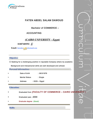 FATEN ABDEL SALAM DAWOUD
Bachelor of COMMERCE –
ACCOUNTING
(CAIRO UNIVERSITY – Egypt)
Objective:
 Seeking for a challenging position in reputable Company where my academic
Background and interpersonal skills are well developed and utilized.
Personal information:
 Date of birth : 28/3/1978
 Marital Status : Single
 Address : GIZA – Egypt
Education:
 Graduated from (FACULTY OF COMMERCE – CAIRO UNIVERSITY )
 Graduated year , 2000
 Graduate degree (Good)

Skills:
01007485592
Email: fatendawoud@hotmail.com
 