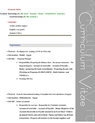 Computer Skills: -
Excellent Knowledge of ( Ms word - Access - Excel – PowerPoint- Internet )
Good knowledge of ( Ms outlook )
Language: -
Arabic ( mother tongue )
English ( very good )
Studied ( CMA )
Experiences:
• Work in : El etihadya For trading ( CUFF & COLLAR)
• Job location : Maddi – Egypt
• Job title : Financial Manager
• Responsibility (Preparing the Balance sheet – the income statements – The
financial Reports - Account of receivable – Account of Payable –
Banks - preparing the bank reconciliation - Preparing the pay rolls
(Working on Programs ELMOTAMEM - Multi Solution - and
THARAA ) .
• Working Till Now.
• Work in: Team for International trading ( Caterpillar foot wear distributer in Egypt)
• Job location : Mohandessein – Egypt
• Job title : Senior accountant
• Responsible for save box - Responsible for Customer accounts -
Account of receivable – Account of Payable – Banks (Registers of the
Accounts Receivable & Payable manual in an Excel Sheet / Follows
up deposit checks and cash in Bank / Opens and follows up all bank
transactions / Prepares all transfers to the foreign suppliers and
 