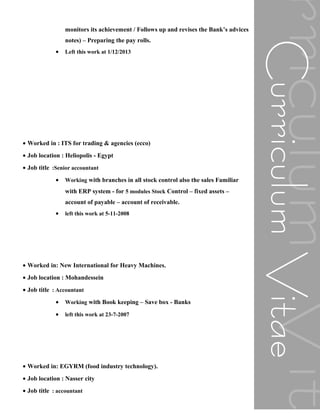 monitors its achievement / Follows up and revises the Bank’s advices
notes) – Preparing the pay rolls.
• Left this work at 1/12/2013
• Worked in : ITS for trading & agencies (ecco)
• Job location : Heliopolis - Egypt
• Job title :Senior accountant
• Working with branches in all stock control also the sales Familiar
with ERP system - for 5 modules Stock Control – fixed assets –
account of payable – account of receivable.
• left this work at 5-11-2008
• Worked in: New International for Heavy Machines.
• Job location : Mohandessein
• Job title : Accountant
• Working with Book keeping – Save box - Banks
• left this work at 23-7-2007
• Worked in: EGYRM (food industry technology).
• Job location : Nasser city
• Job title : accountant
 