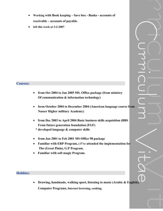 • Working with Book keeping – Save box - Banks - accounts of
receivable – accounts of payable.
• left this work at 3-2-2007
Courses:
• from Oct 2004 to Jan 2005 MS. Office package (from ministry
Of communication & information technology)
• form October 2004 to December 2004 (American language course from
Nasser Higher military Academy)
• from Dec 2003 to April 2004 Basic business skills acquisition (BBS
From future generation foundation (FGF)
* developed language & computer skills
• from Jan 2001 to Feb 2001 MS Office 98 package
• Familiar with ERP Program, ( I’ve attended the implementation for
The (Great Plain), G.P Program.
• Familiar with soft magic Program.
Hobbies:
• Drawing, handmade, walking sport, listening to music (Arabic & English),
Computer Programs, Internet browsing, cooking.
 