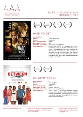 S A L E S C A T A L O G U E 2 0 1 6
F I C T I O N T I T L E S
www.aaa-entertainment.com Head of Acquisitions:Mayenzeke Baza
mayenzeke@aaa-entertainment.com
+27 83 263 9489
Head of Sales:Pascal Schmitz
pascal@aaa-entertainment.com
+27 82 506 8312
H A R D T O G E T
B E T W E E N F R I E N D S
Length (min):
Genre:
Status:
Year of completion:
Languages in film:
Available Territories:
Short Synopsis:
Length (min):
Genre:
Status:
Year of completion:
Languages in film:
Available Territories:
Short Synopsis:
94
Action Romance
Completed
2014
Zulu
Worldwide except Africa
Hard to Get begins in a crowded bar where
handsome gigolo TK (Pallance Dladla) works.
Skiets (Thishiwe Ziqubu) a strong beautiful out
of town petty criminal catches his eye. TK wins
her heart but he must undertake one mission
which will lead him into the Johannesburg
underworld and which will threaten all he has
lived and fought for.
93
Comedy Drama
Completed
2014
English and Zulu
Worldwide except Africa
After 7 years, a group of university friends
reunite at an upmarket Game Lodge in KZN.
Long buried secrets, shared by old friends, are
eventually exposed, causing tension to arise
in current relationships.
 