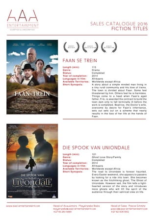 S A L E S C A T A L O G U E 2 0 1 6
F I C T I O N T I T L E S
www.aaa-entertainment.com Head of Acquisitions:Mayenzeke Baza
mayenzeke@aaa-entertainment.com
+27 83 263 9489
Head of Sales:Pascal Schmitz
pascal@aaa-entertainment.com
+27 82 506 8312
F A A N S E T R E I N
D I E S P O O K V A N U N I O N D A L E
Length (min):
Genre:
Status:
Year of completion:
Languages in film:
Available Territories:
Short Synopsis:
Length (min):
Genre:
Status:
Year of completion:
Languages in film:
Available Territories:
Short Synopsis:
115
Drama
Completed
2014
Afrikaans
Worldwide except Africa
A story about a simple minded man living in
a tiny rural community and his love of trains.
The town is divided about Faan. Some feel
threatened by him. Others feel he is harmless.
Things come to a head when Faan’s aged
father, Frik, is awarded the contract to build the
town dam only to fall terminally ill before the
work is completed. Beatrice, the Doctor’s wife,
overcome by desire for Faan’s inheritance,
sets out sets out on a scheme that nearly
results in the loss of her life at the hands of
Faan.
101
Ghost Love Story/Family
Completed
2014
Afrikaans
Worldwide except Africa
The road to Uniondale is forever haunted.
Every Easter weekend, she appears to passers
by looking for a ride into town. She becomes
known as the hitchhiking ghost, The Ghost of
Uniondale. However sad, the film tells a light-
hearted version of the story and introduces
more ghosts who will lift the spirit of the
audience through their satirical view on life.
 