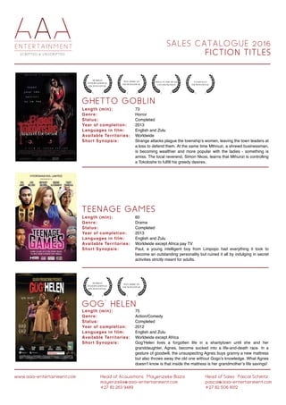 S A L E S C A T A L O G U E 2 0 1 6
F I C T I O N T I T L E S
G O G ' H E L E N
G H E T T O G O B L I N
T E E N A G E G A M E S
Length (min):
Genre:
Status:
Year of completion:
Languages in film:
Available Territories:
Short Synopsis:
Length (min):
Genre:
Status:
Year of completion:
Languages in film:
Available Territories:
Short Synopsis:
Length (min):
Genre:
Status:
Year of completion:
Languages in film:
Available Territories:
Short Synopsis:
75
Action/Comedy
Completed
2012
English and Zulu
Worldwide except Africa
Gog’Helen lives a forgotten life in a shantytown until she and her
granddaughter, Agnes, become sucked into a life-and-death race. In a
gesture of goodwill, the unsuspecting Agnes buys granny a new mattress
but also throws away the old one without Gogo’s knowledge. What Agnes
doesn’t know is that inside the mattress is her grandmother’s life savings!
73
Horror
Completed
2013
English and Zulu
Worldwide
Strange attacks plague the township’s women, leaving the town leaders at
a loss to defend them. At the same time Mthnuzi, a shrewd businessman,
is becoming wealthier and more popular with the ladies - something is
amiss. The local reverend, Simon Nkosi, learns that Mthunzi is controlling
a Tokoloshe to fulfill his greedy desires.
60
Drama
Completed
2013
English and Zulu
Worldwide except Africa pay TV
Paul, a young intelligent boy from Limpopo had everything it took to
become an outstanding personality but ruined it all by indulging in secret
activities strictly meant for adults.
www.aaa-entertainment.com Head of Acquisitions:Mayenzeke Baza
mayenzeke@aaa-entertainment.com
+27 83 263 9489
Head of Sales:Pascal Schmitz
pascal@aaa-entertainment.com
+27 82 506 8312
 