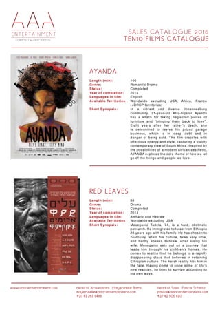 S A L E S C A T A L O G U E 2 0 1 6
T E N 1 0 F I L M S C A T A L O G U E
www.aaa-entertainment.com Head of Acquisitions:Mayenzeke Baza
mayenzeke@aaa-entertainment.com
+27 83 263 9489
Head of Sales:Pascal Schmitz
pascal@aaa-entertainment.com
+27 82 506 8312
A Y A N D A
R E D L E A V E S
Length (min):
Genre:
Status:
Year of completion:
Languages in film:
Available Territories:
Short Synopsis:
Length (min):
Genre:
Status:
Year of completion:
Languages in film:
Available Territories:
Short Synopsis:
106
Romantic Drama
Completed
2015
English
Worldwide excluding USA, Africa, France
(+DRCP territories)
In a vibrant and diverse Johannesburg
community, 21-year-old Afro-hipster Ayanda
has a knack for taking neglected pieces of
furniture and “bringing them back to love”.
Eight years after her father’s death, she
is determined to revive his prized garage
business, which is in deep debt and in
danger of being sold. The film crackles with
infectious energy and style, capturing a vividly
contemporary view of South Africa. Inspired by
the possibilities of a modern African aesthetic,
AYANDA explores the core theme of how we let
go of the things and people we love.
88
Drama
Completed
2014
Amharic and Hebrew
Worldwide excluding USA
Meseganio Tadela, 74, is a hard, obstinate
patriarch. He immigrated to Israel from Ethiopia
28 years ago with his family. He has chosen to
zealously retain his culture, talks very little,
and hardly speaks Hebrew. After losing his
wife, Meseganio sets out on a journey that
leads him through his children’s homes. He
comes to realize that he belongs to a rapidly
disappearing class that believes in retaining
Ethiopian culture. The harsh reality hits him in
the face. Having come to know some of life’s
new realities, he tries to survive according to
his own ways.
 