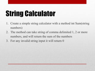 String Calculator
1. Create a simple string calculator with a method int Sum(string
numbers)
2. The method can take string of comma delimited 1, 2 or more
numbers, and will return the sum of the numbers
3. For any invalid string input it will return 0
 