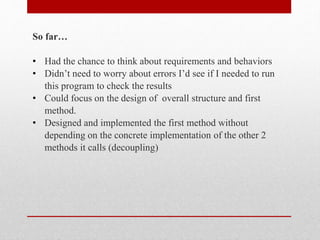 So far…
• Had the chance to think about requirements and behaviors
• Didn’t need to worry about errors I’d see if I needed to run
this program to check the results
• Could focus on the design of overall structure and first
method.
• Designed and implemented the first method without
depending on the concrete implementation of the other 2
methods it calls (decoupling)
 